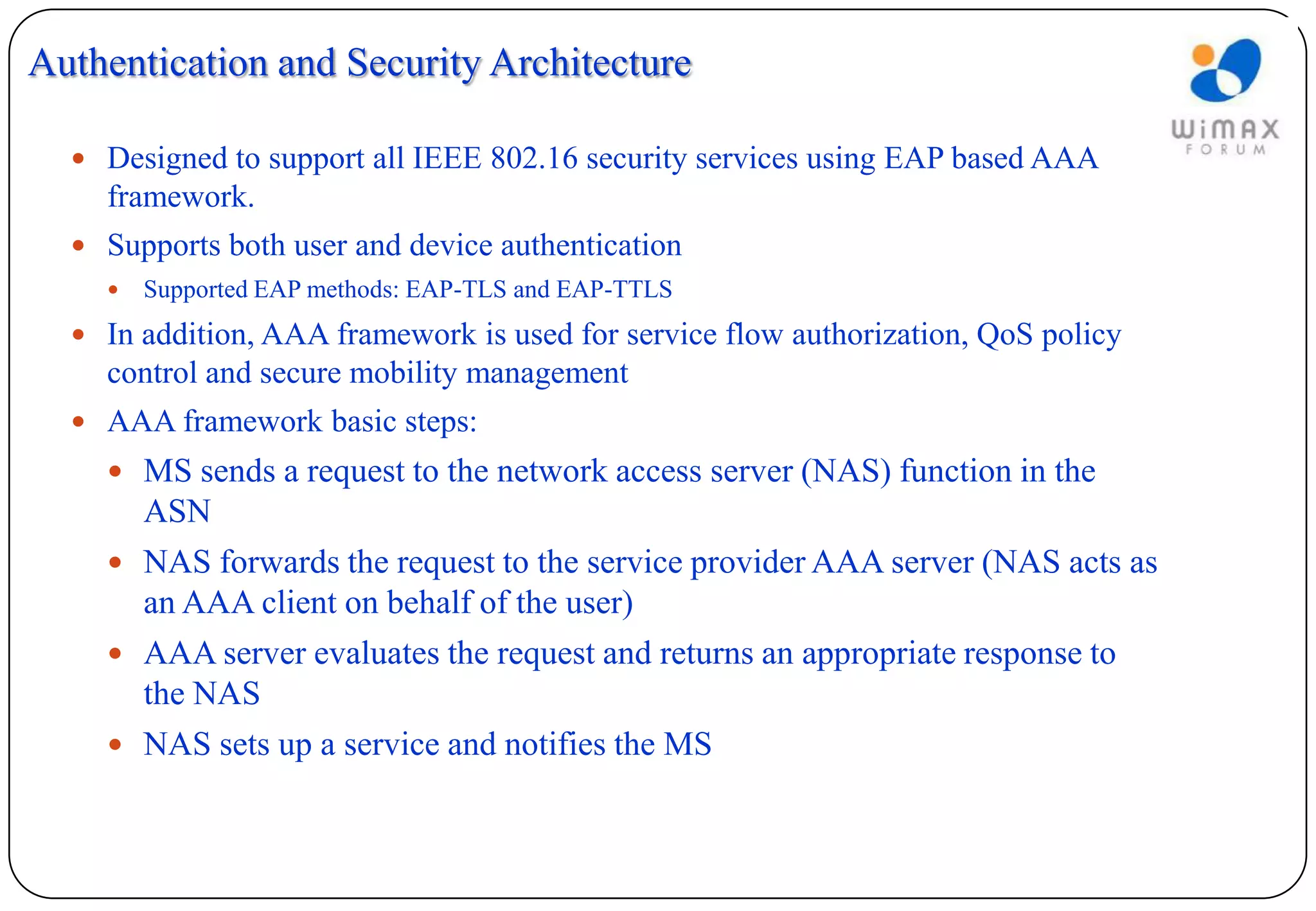 Authentication and Security Architecture

   Designed to support all IEEE 802.16 security services using EAP based AAA
    framework.
   Supports both user and device authentication
       Supported EAP methods: EAP-TLS and EAP-TTLS
   In addition, AAA framework is used for service flow authorization, QoS policy
    control and secure mobility management
   AAA framework basic steps:
     MS sends a request to the network access server (NAS) function in the
      ASN
     NAS forwards the request to the service provider AAA server (NAS acts as
      an AAA client on behalf of the user)
     AAA server evaluates the request and returns an appropriate response to
      the NAS
     NAS sets up a service and notifies the MS
 