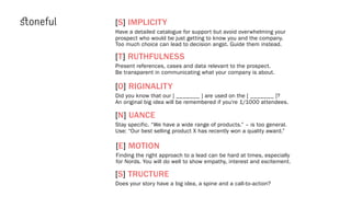 [T] RUTHFULNESS
Present references, cases and data relevant to the prospect.
Be transparent in communicating what your company is about.
[O] RIGINALITY
Did you know that our [ _______ ] are used on the [ _______ ]?
An original big idea will be remembered if you’re 1/1000 attendees.
[N] UANCE
Stay specific. “We have a wide range of products.” – is too general.
[S] TRUCTURE
Does your story have a big idea, a spine and a call-to-action?
[S] IMPLICITY
Have a detailed catalogue for support but avoid overwhelming your
prospect who would be just getting to know you and the company.
Too much choice can lead to decision angst. Guide them instead.
[E] MOTION
Finding the right approach to a lead can be hard at times, especially
for Nords. You will do well to show empathy, interest and excitement.
Use: “Our best selling product X has recently won a quality award.”
 