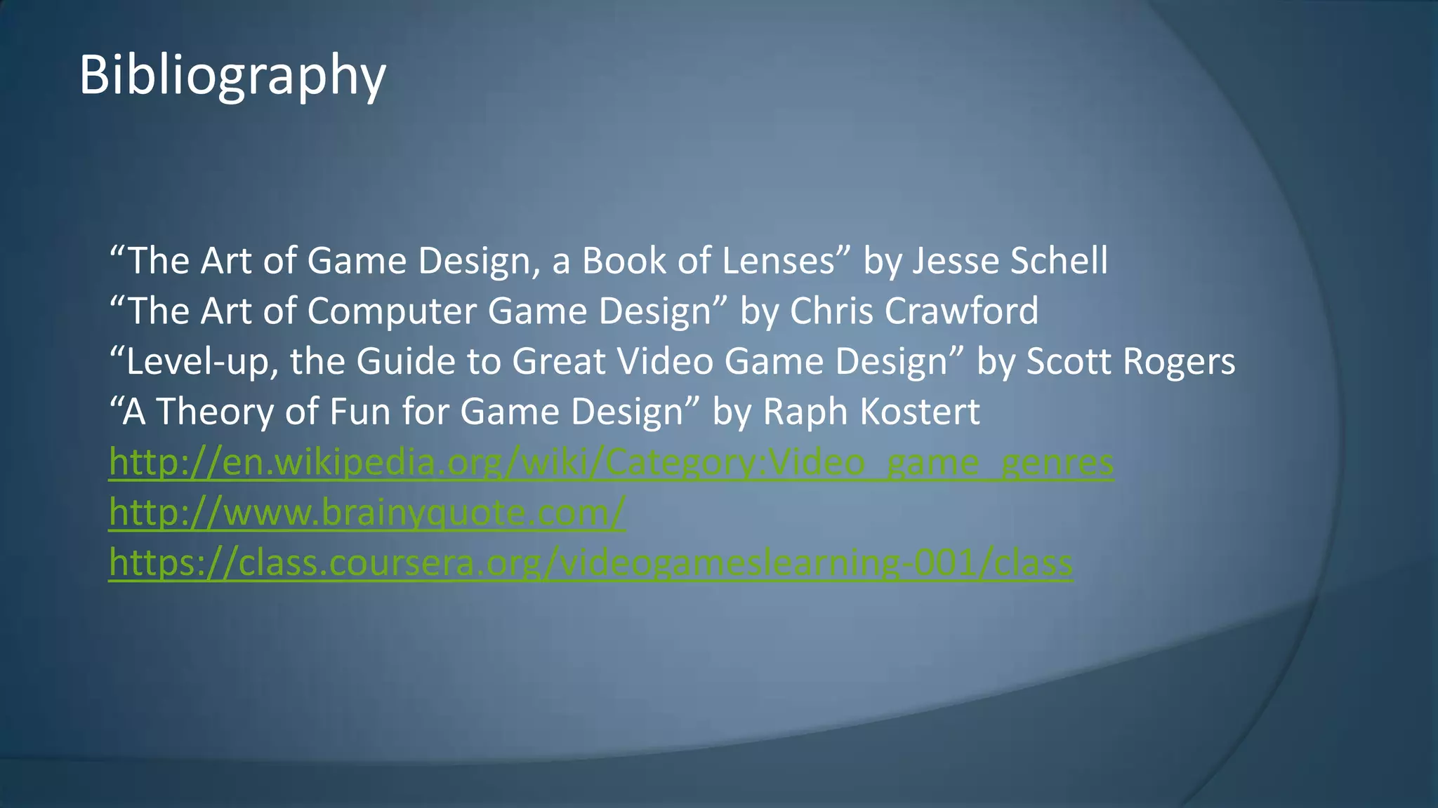 Bibliography
“The Art of Game Design, a Book of Lenses” by Jesse Schell
“The Art of Computer Game Design” by Chris Crawford
“Level-up, the Guide to Great Video Game Design” by Scott Rogers
“A Theory of Fun for Game Design” by Raph Kostert
http://en.wikipedia.org/wiki/Category:Video_game_genres
http://www.brainyquote.com/
https://class.coursera.org/videogameslearning-001/class

 