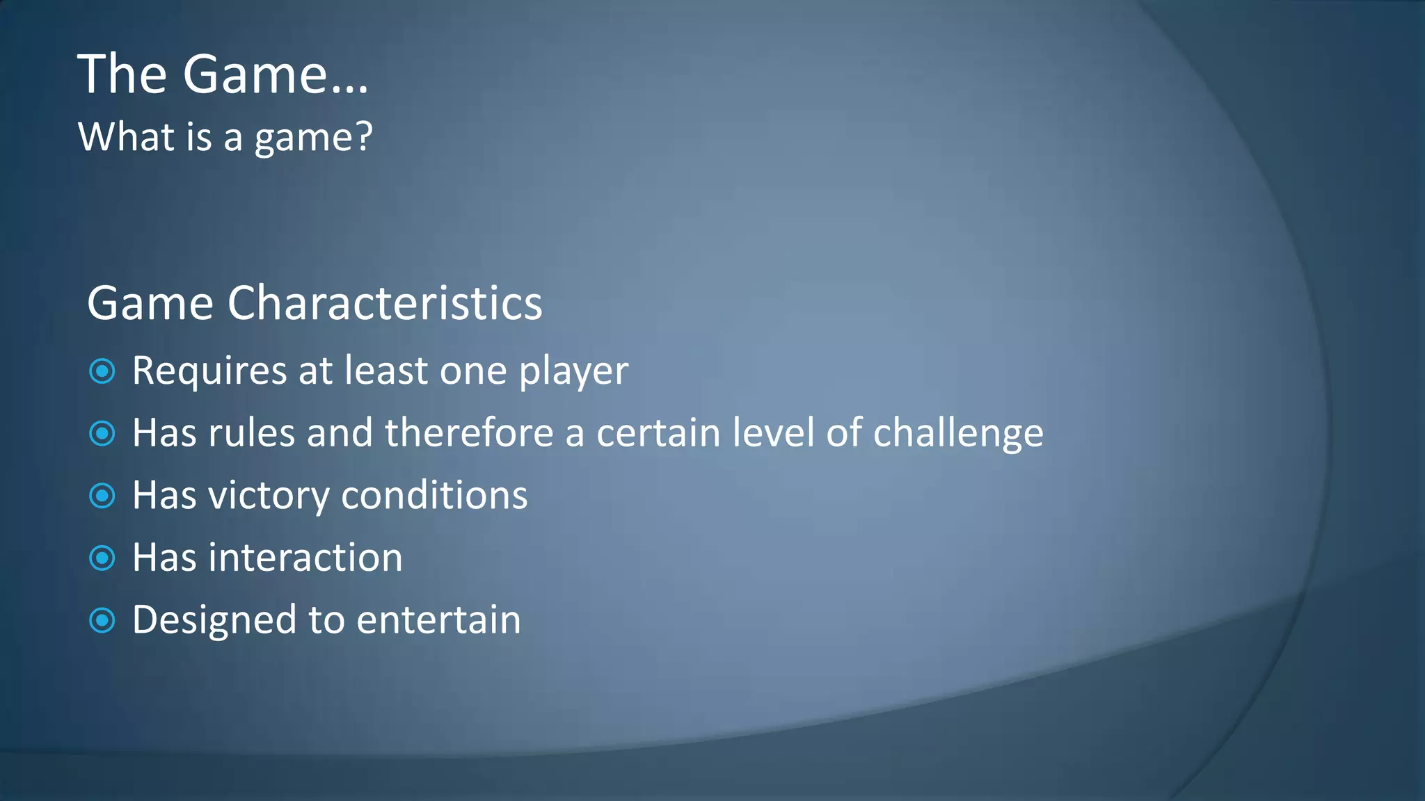 The Game…
What is a game?

Game Characteristics
Requires at least one player
 Has rules and therefore a certain level of challenge
 Has victory conditions
 Has interaction
 Designed to entertain


 