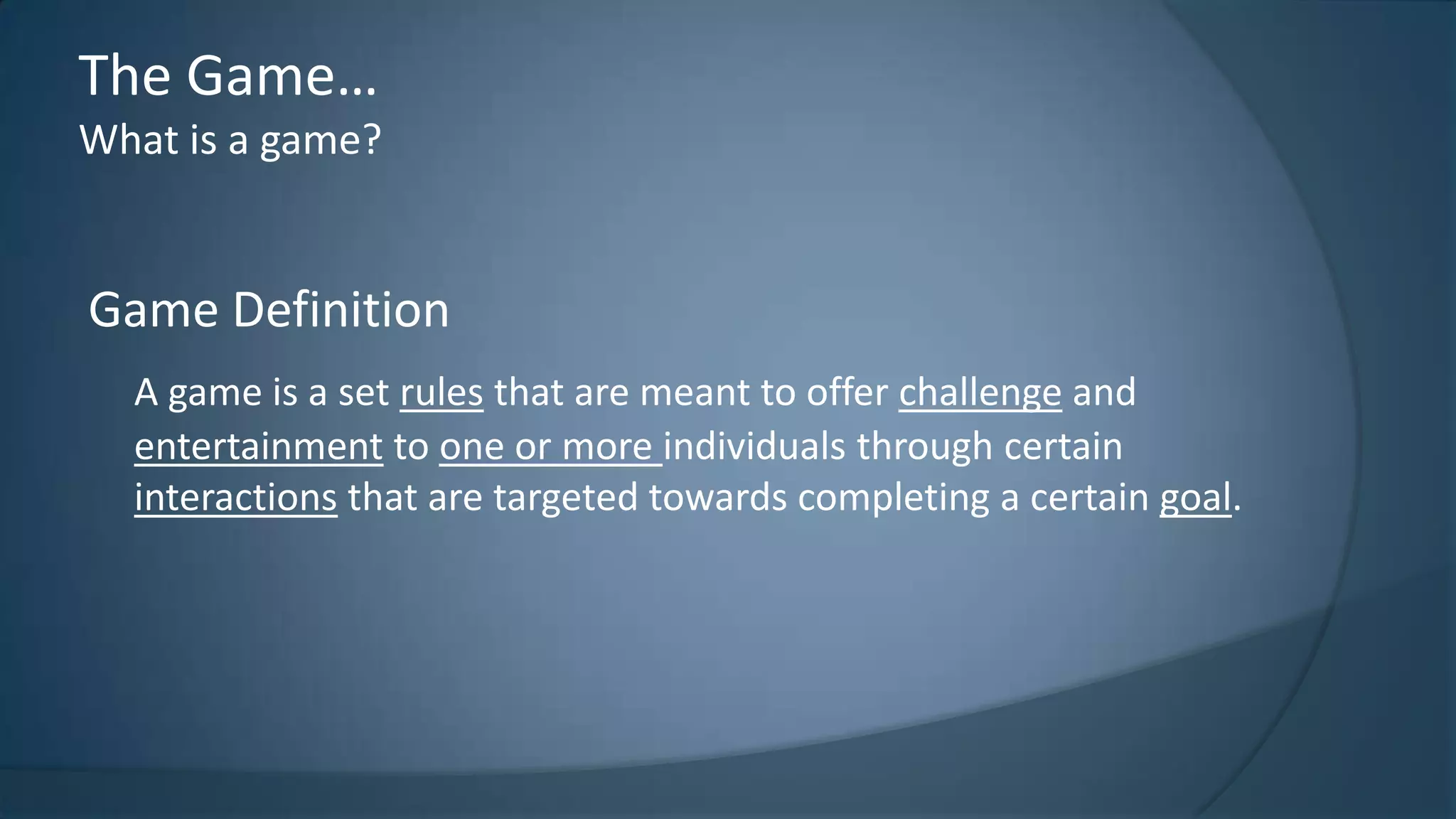 The Game…
What is a game?

Game Definition
A game is a set rules that are meant to offer challenge and
entertainment to one or more individuals through certain
interactions that are targeted towards completing a certain goal.

 