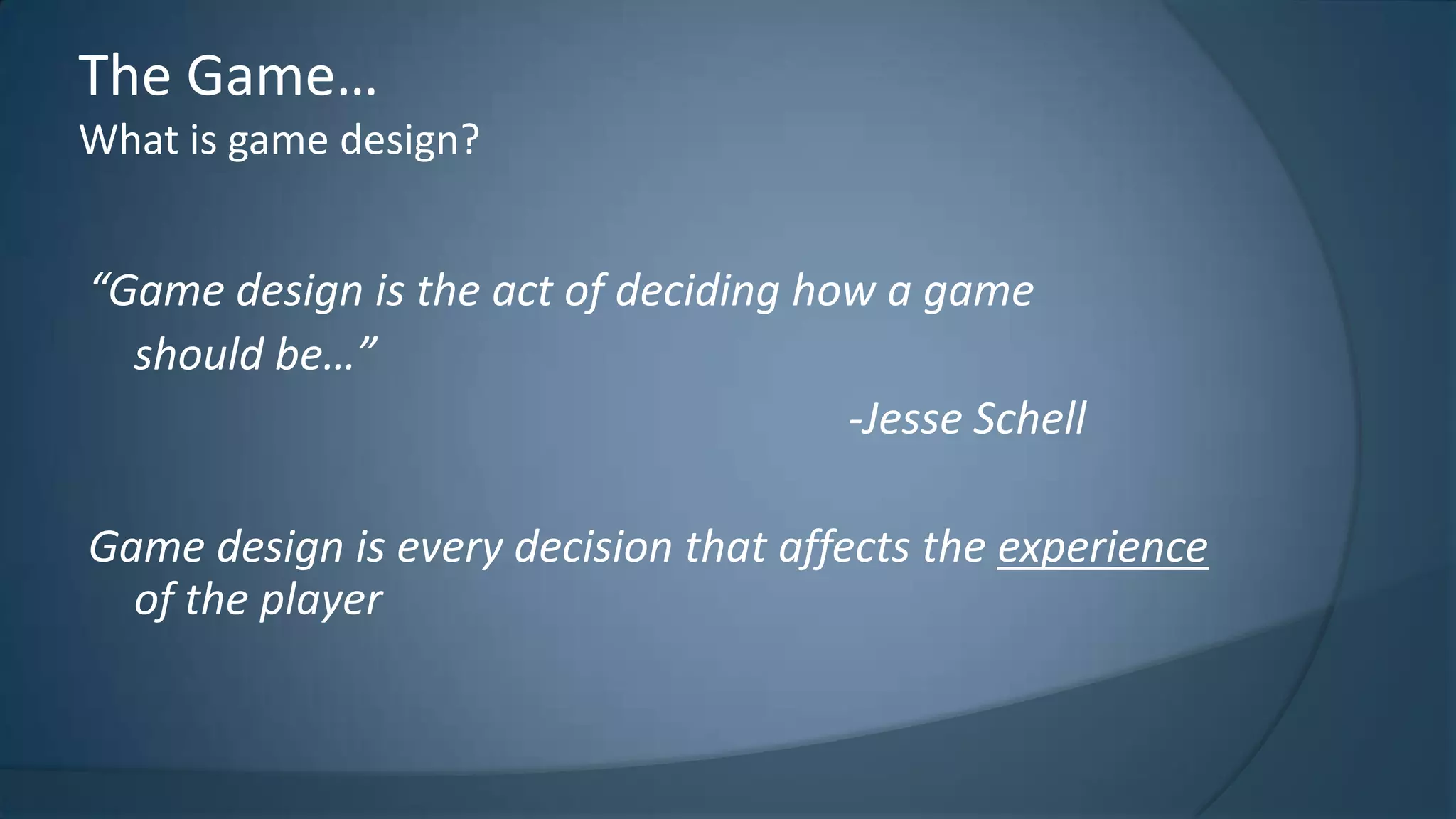The Game…
What is game design?

“Game design is the act of deciding how a game
should be…”
-Jesse Schell
Game design is every decision that affects the experience
of the player

 