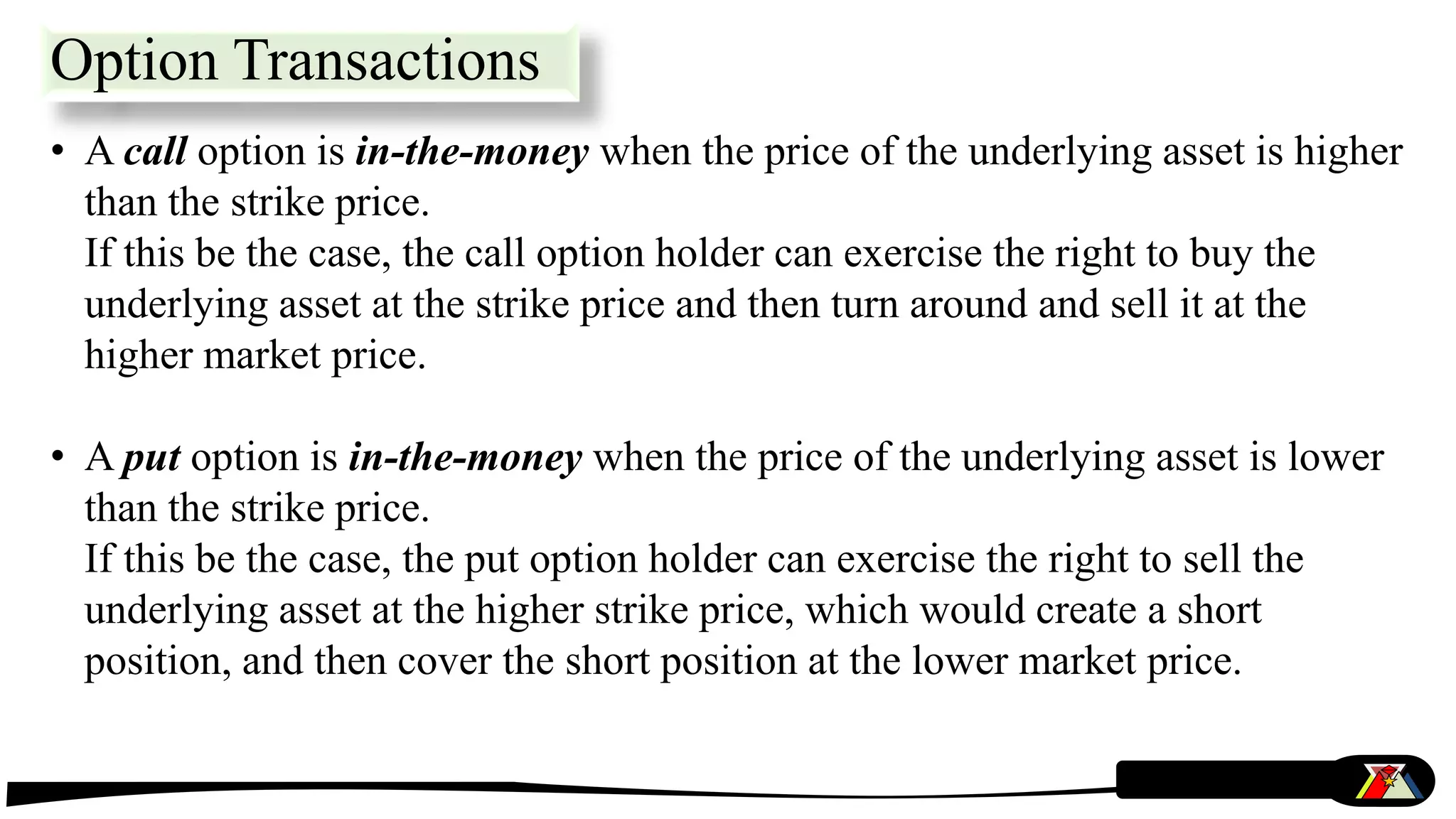 • A call option is in-the-money when the price of the underlying asset is higher
than the strike price.
If this be the case, the call option holder can exercise the right to buy the
underlying asset at the strike price and then turn around and sell it at the
higher market price.
• A put option is in-the-money when the price of the underlying asset is lower
than the strike price.
If this be the case, the put option holder can exercise the right to sell the
underlying asset at the higher strike price, which would create a short
position, and then cover the short position at the lower market price.
Option Transactions
 