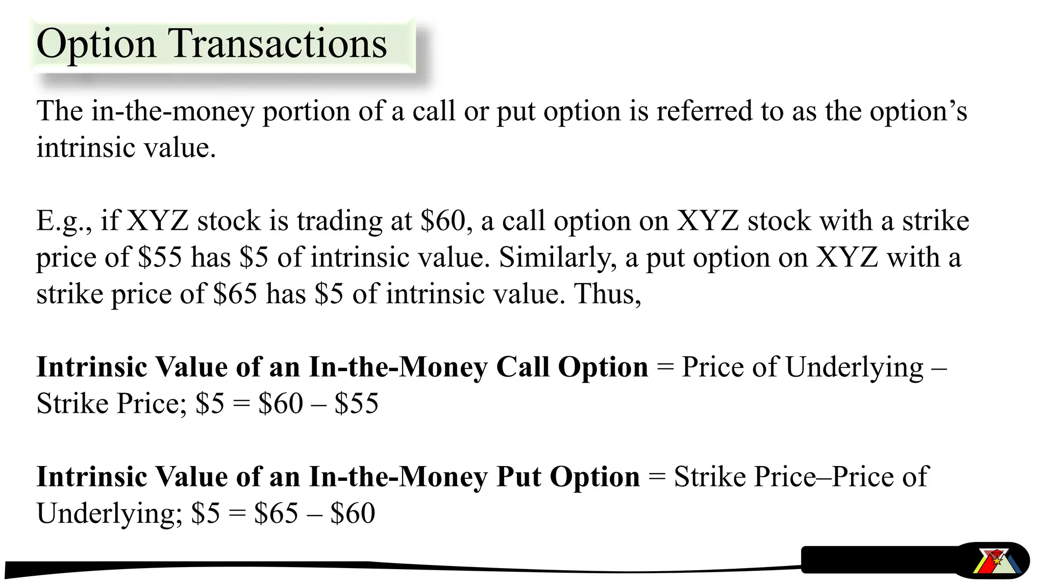 The in-the-money portion of a call or put option is referred to as the option’s
intrinsic value.
E.g., if XYZ stock is trading at $60, a call option on XYZ stock with a strike
price of $55 has $5 of intrinsic value. Similarly, a put option on XYZ with a
strike price of $65 has $5 of intrinsic value. Thus,
Intrinsic Value of an In-the-Money Call Option = Price of Underlying –
Strike Price; $5 = $60 – $55
Intrinsic Value of an In-the-Money Put Option = Strike Price–Price of
Underlying; $5 = $65 – $60
Option Transactions
 