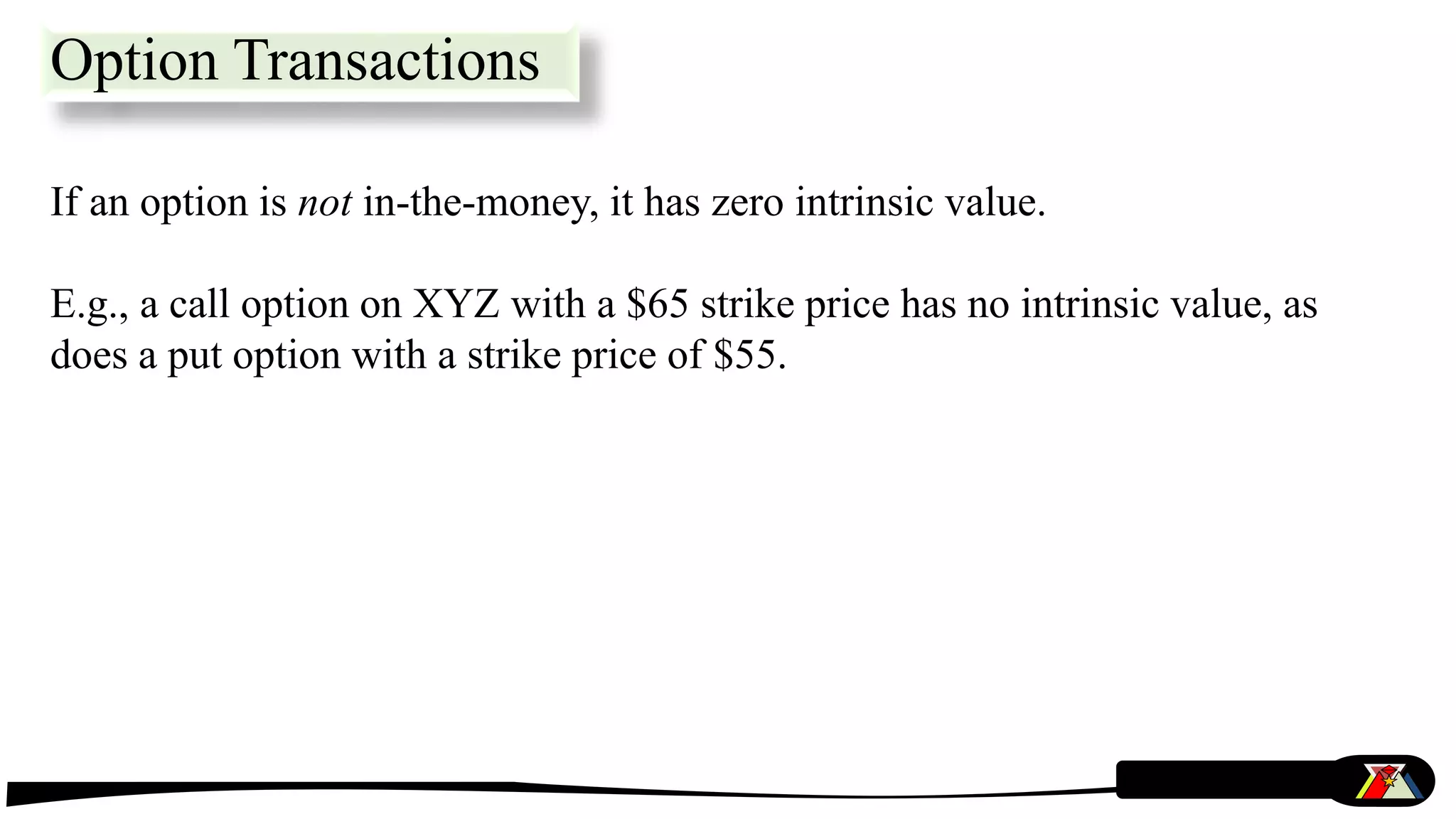 If an option is not in-the-money, it has zero intrinsic value.
E.g., a call option on XYZ with a $65 strike price has no intrinsic value, as
does a put option with a strike price of $55.
Option Transactions
 