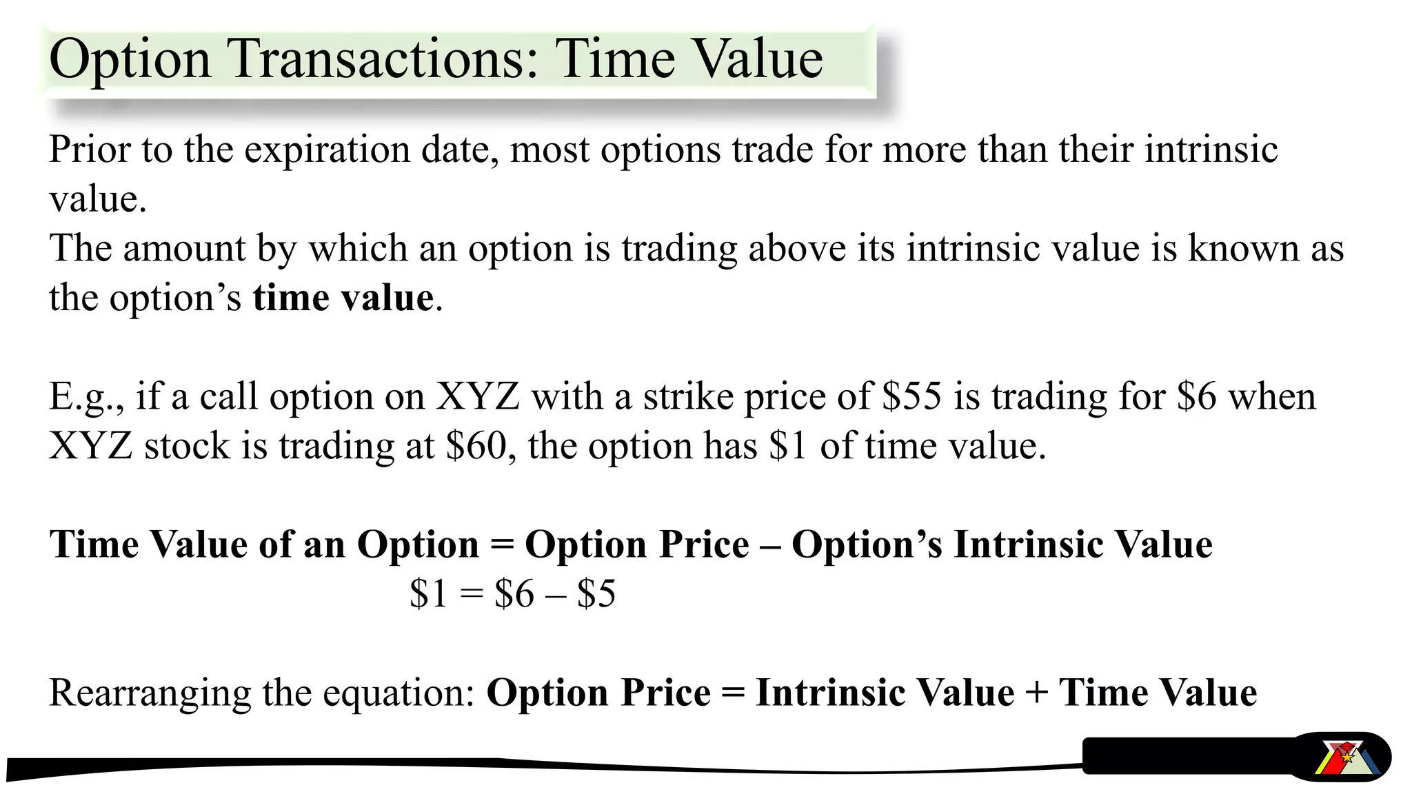 Prior to the expiration date, most options trade for more than their intrinsic
value.
The amount by which an option is trading above its intrinsic value is known as
the option’s time value.
E.g., if a call option on XYZ with a strike price of $55 is trading for $6 when
XYZ stock is trading at $60, the option has $1 of time value.
Time Value of an Option = Option Price – Option’s Intrinsic Value
$1 = $6 – $5
Rearranging the equation: Option Price = Intrinsic Value + Time Value
Option Transactions: Time Value
 