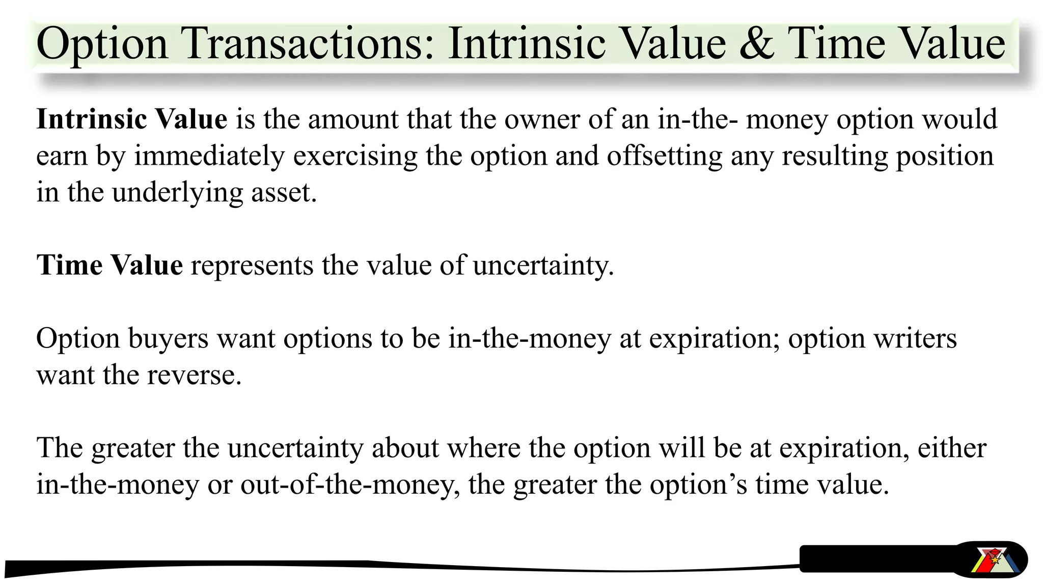 Intrinsic Value is the amount that the owner of an in-the- money option would
earn by immediately exercising the option and offsetting any resulting position
in the underlying asset.
Time Value represents the value of uncertainty.
Option buyers want options to be in-the-money at expiration; option writers
want the reverse.
The greater the uncertainty about where the option will be at expiration, either
in-the-money or out-of-the-money, the greater the option’s time value.
Option Transactions: Intrinsic Value & Time Value
 
