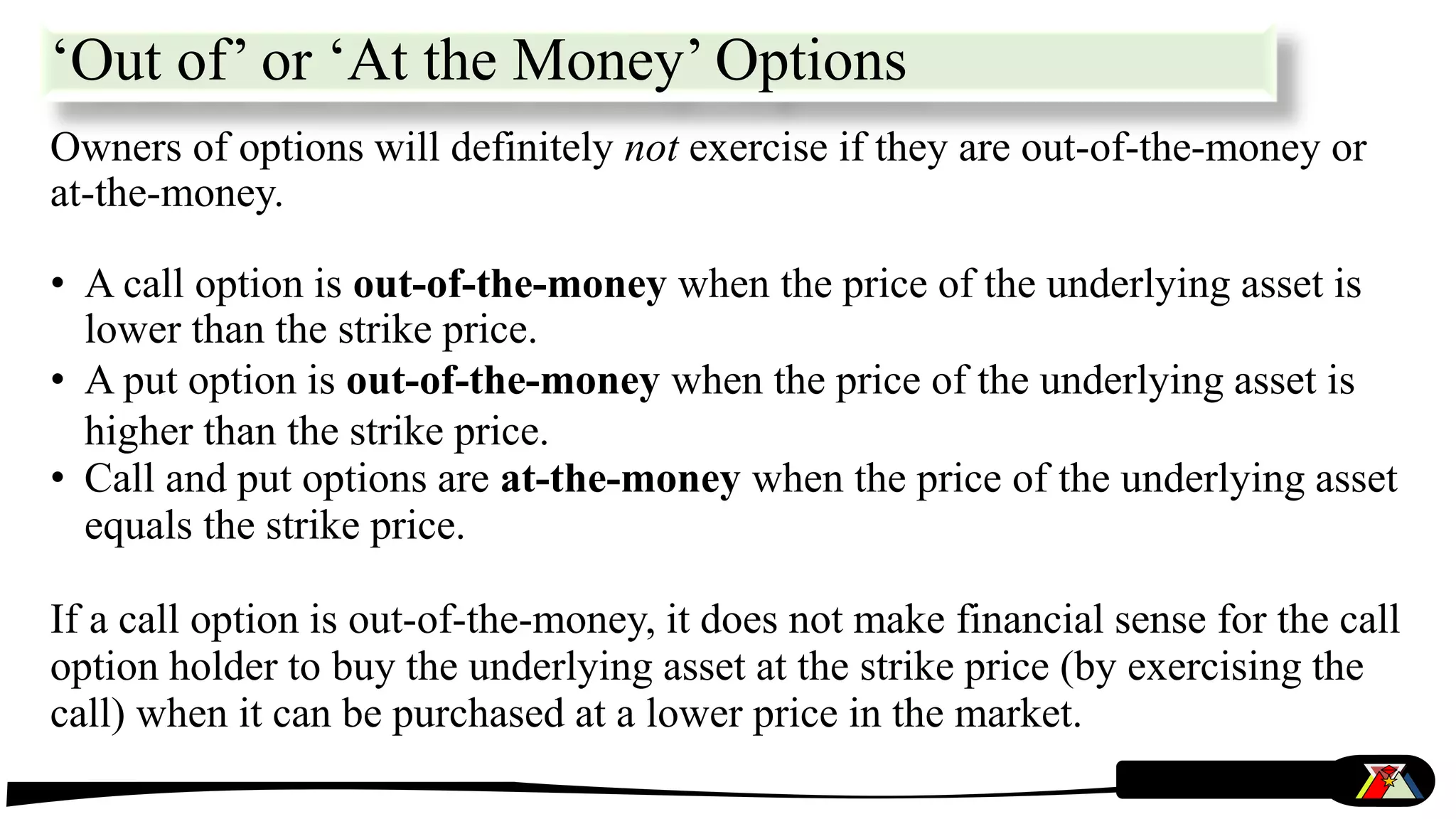 ‘Out of’ or ‘At the Money’ Options
Owners of options will definitely not exercise if they are out-of-the-money or
at-the-money.
• A call option is out-of-the-money when the price of the underlying asset is
lower than the strike price.
• A put option is out-of-the-money when the price of the underlying asset is
higher than the strike price.
• Call and put options are at-the-money when the price of the underlying asset
equals the strike price.
If a call option is out-of-the-money, it does not make financial sense for the call
option holder to buy the underlying asset at the strike price (by exercising the
call) when it can be purchased at a lower price in the market.
 