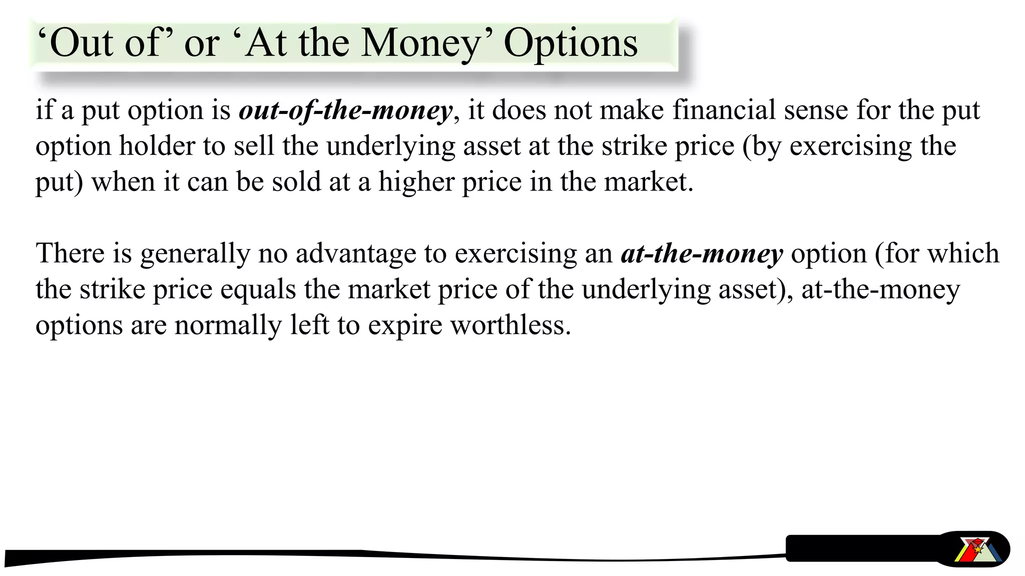 if a put option is out-of-the-money, it does not make financial sense for the put
option holder to sell the underlying asset at the strike price (by exercising the
put) when it can be sold at a higher price in the market.
There is generally no advantage to exercising an at-the-money option (for which
the strike price equals the market price of the underlying asset), at-the-money
options are normally left to expire worthless.
‘Out of’ or ‘At the Money’ Options
 