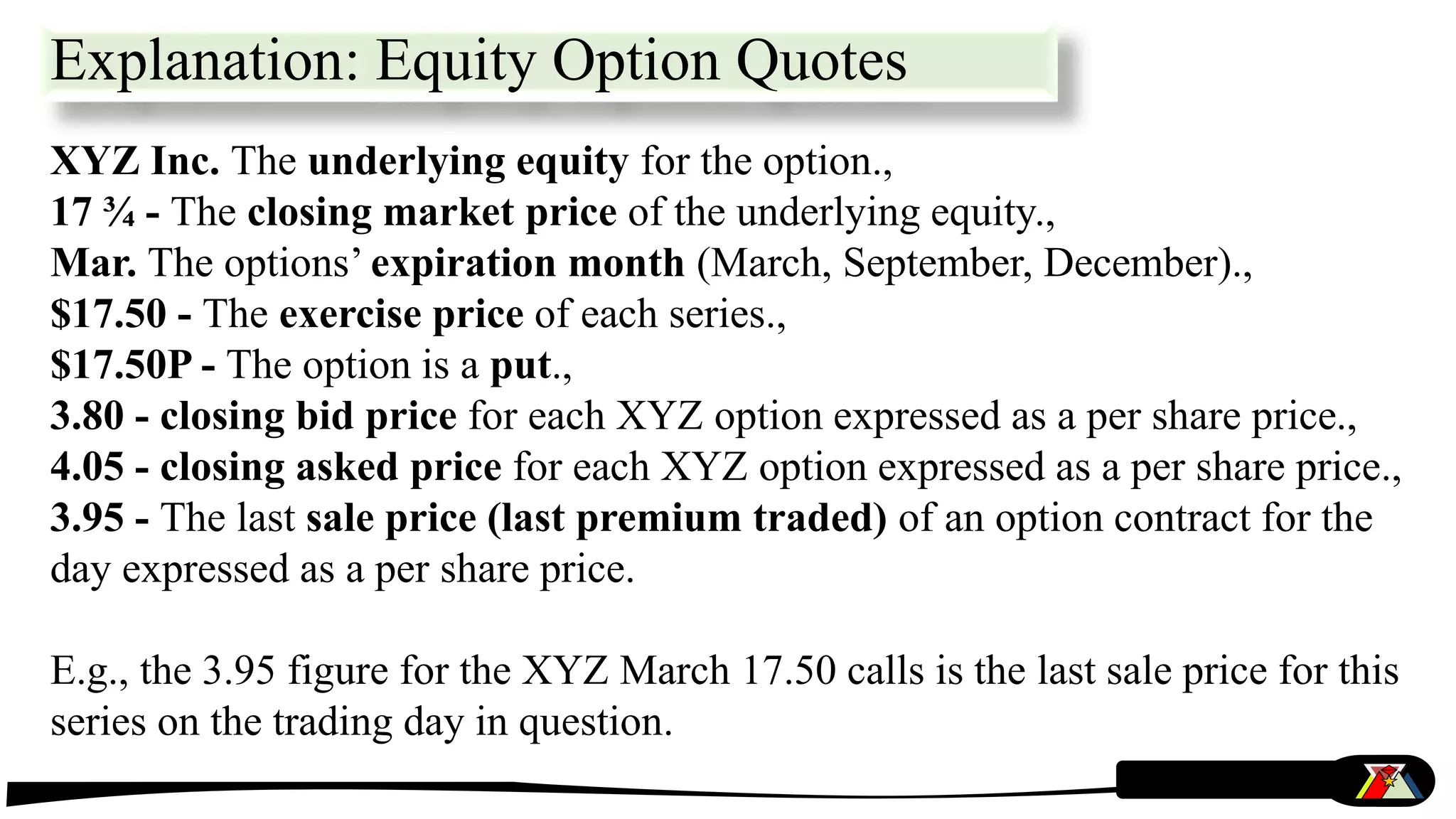 Explanation: Equity Option Quotes
XYZ Inc. The underlying equity for the option.,
17 ¾ - The closing market price of the underlying equity.,
Mar. The options’ expiration month (March, September, December).,
$17.50 - The exercise price of each series.,
$17.50P - The option is a put.,
3.80 - closing bid price for each XYZ option expressed as a per share price.,
4.05 - closing asked price for each XYZ option expressed as a per share price.,
3.95 - The last sale price (last premium traded) of an option contract for the
day expressed as a per share price.
E.g., the 3.95 figure for the XYZ March 17.50 calls is the last sale price for this
series on the trading day in question.
 