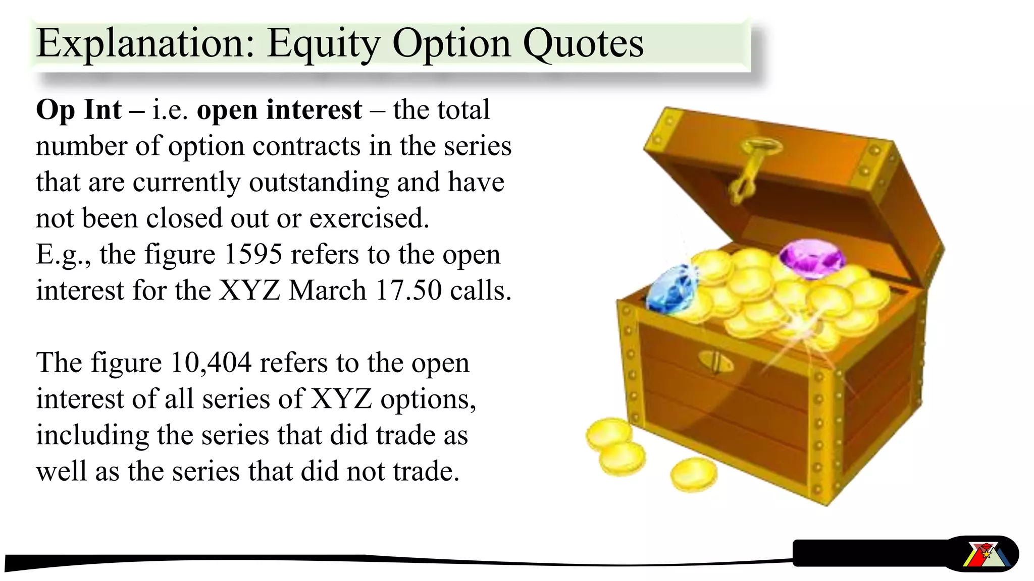 Op Int – i.e. open interest – the total
number of option contracts in the series
that are currently outstanding and have
not been closed out or exercised.
E.g., the figure 1595 refers to the open
interest for the XYZ March 17.50 calls.
The figure 10,404 refers to the open
interest of all series of XYZ options,
including the series that did trade as
well as the series that did not trade.
Explanation: Equity Option Quotes
 