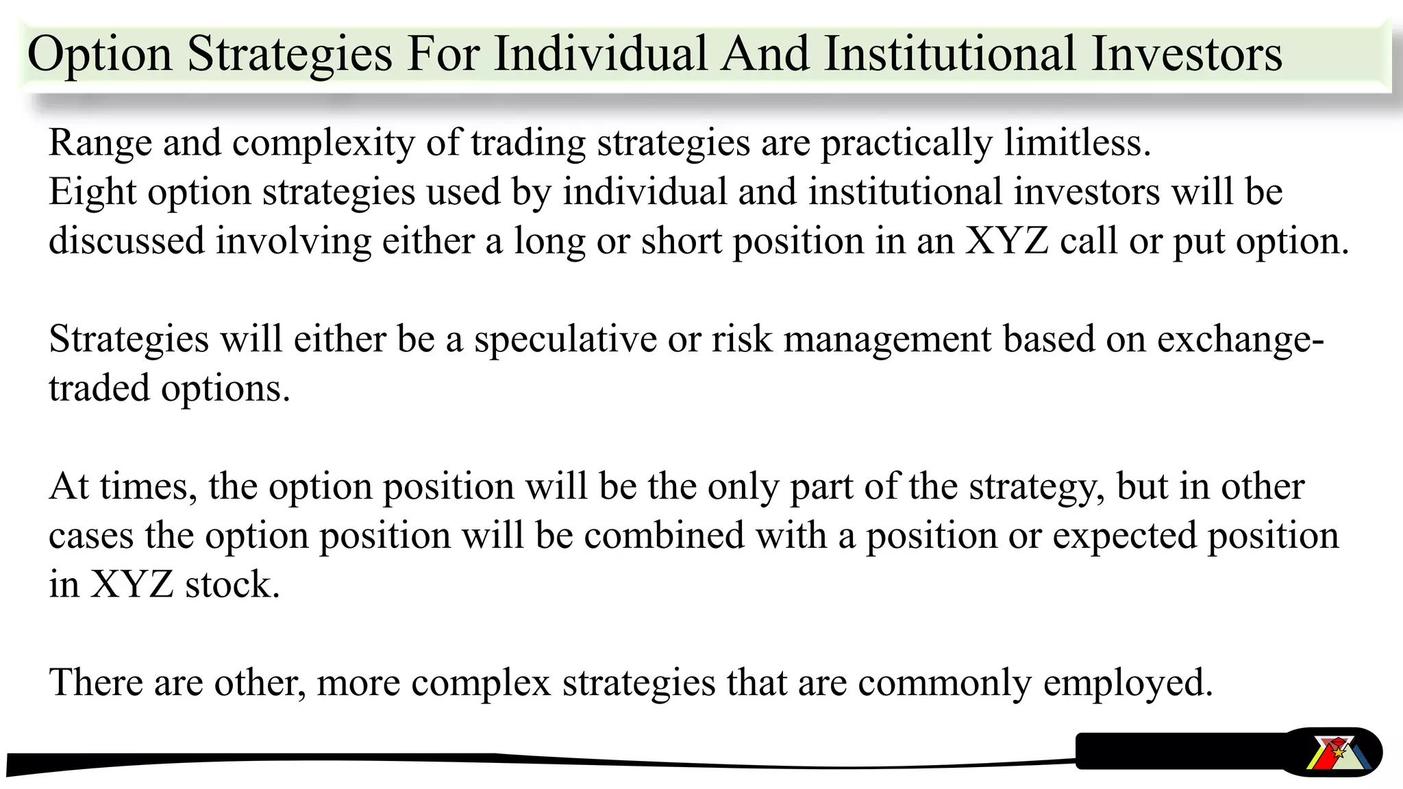 Option Strategies For Individual And Institutional Investors
Range and complexity of trading strategies are practically limitless.
Eight option strategies used by individual and institutional investors will be
discussed involving either a long or short position in an XYZ call or put option.
Strategies will either be a speculative or risk management based on exchange-
traded options.
At times, the option position will be the only part of the strategy, but in other
cases the option position will be combined with a position or expected position
in XYZ stock.
There are other, more complex strategies that are commonly employed.
 