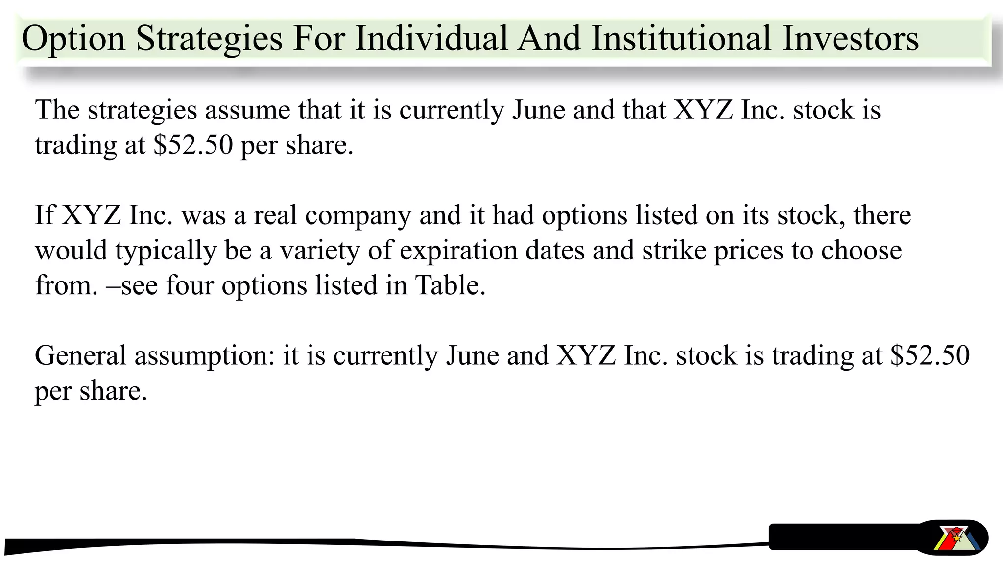 The strategies assume that it is currently June and that XYZ Inc. stock is
trading at $52.50 per share.
If XYZ Inc. was a real company and it had options listed on its stock, there
would typically be a variety of expiration dates and strike prices to choose
from. –see four options listed in Table.
General assumption: it is currently June and XYZ Inc. stock is trading at $52.50
per share.
Option Strategies For Individual And Institutional Investors
 