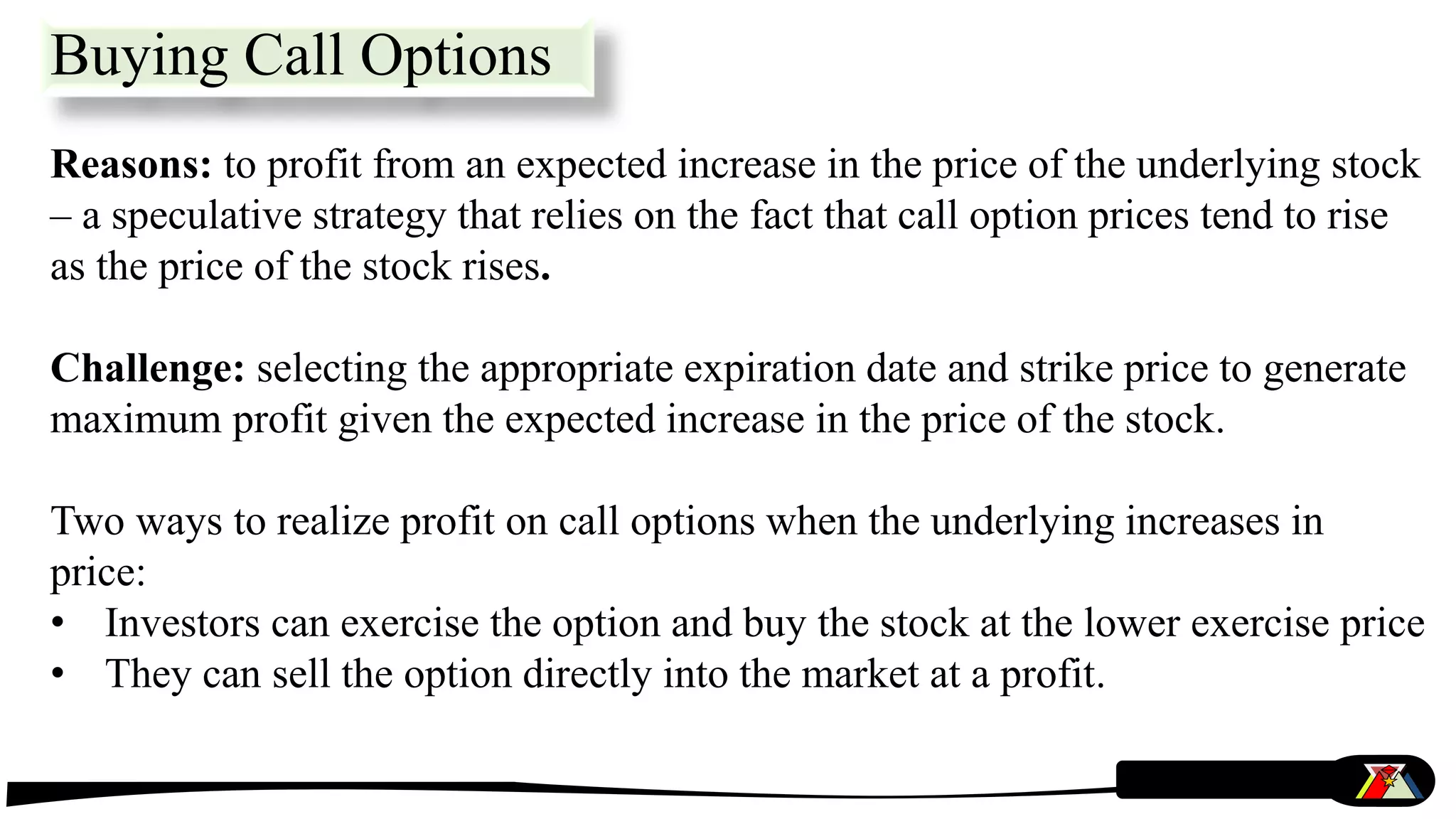 Buying Call Options
Reasons: to profit from an expected increase in the price of the underlying stock
– a speculative strategy that relies on the fact that call option prices tend to rise
as the price of the stock rises.
Challenge: selecting the appropriate expiration date and strike price to generate
maximum profit given the expected increase in the price of the stock.
Two ways to realize profit on call options when the underlying increases in
price:
• Investors can exercise the option and buy the stock at the lower exercise price
• They can sell the option directly into the market at a profit.
 