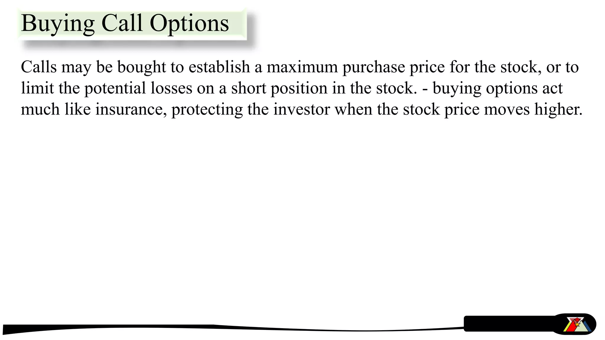 Calls may be bought to establish a maximum purchase price for the stock, or to
limit the potential losses on a short position in the stock. - buying options act
much like insurance, protecting the investor when the stock price moves higher.
Buying Call Options
 