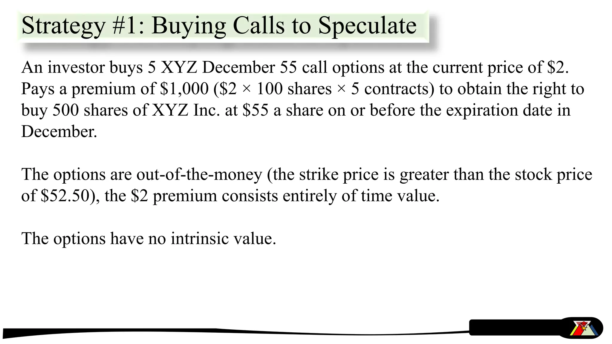 Strategy #1: Buying Calls to Speculate
An investor buys 5 XYZ December 55 call options at the current price of $2.
Pays a premium of $1,000 ($2 × 100 shares × 5 contracts) to obtain the right to
buy 500 shares of XYZ Inc. at $55 a share on or before the expiration date in
December.
The options are out-of-the-money (the strike price is greater than the stock price
of $52.50), the $2 premium consists entirely of time value.
The options have no intrinsic value.
 
