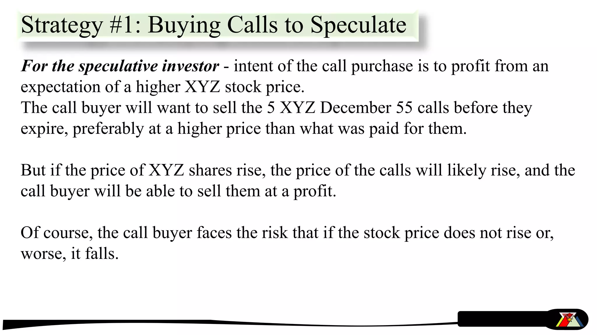 For the speculative investor - intent of the call purchase is to profit from an
expectation of a higher XYZ stock price.
The call buyer will want to sell the 5 XYZ December 55 calls before they
expire, preferably at a higher price than what was paid for them.
But if the price of XYZ shares rise, the price of the calls will likely rise, and the
call buyer will be able to sell them at a profit.
Of course, the call buyer faces the risk that if the stock price does not rise or,
worse, it falls.
Strategy #1: Buying Calls to Speculate
 
