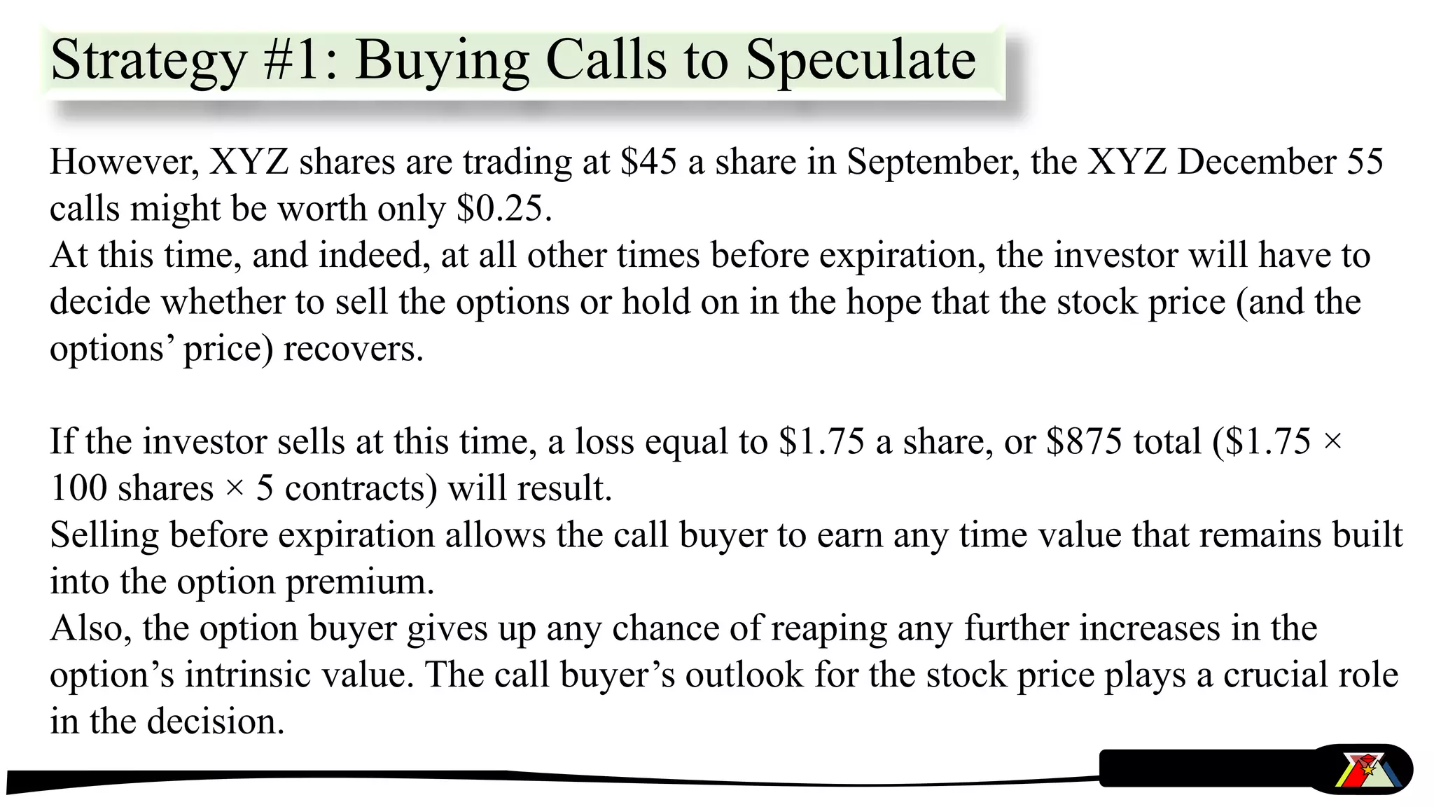 However, XYZ shares are trading at $45 a share in September, the XYZ December 55
calls might be worth only $0.25.
At this time, and indeed, at all other times before expiration, the investor will have to
decide whether to sell the options or hold on in the hope that the stock price (and the
options’ price) recovers.
If the investor sells at this time, a loss equal to $1.75 a share, or $875 total ($1.75 ×
100 shares × 5 contracts) will result.
Selling before expiration allows the call buyer to earn any time value that remains built
into the option premium.
Also, the option buyer gives up any chance of reaping any further increases in the
option’s intrinsic value. The call buyer’s outlook for the stock price plays a crucial role
in the decision.
Strategy #1: Buying Calls to Speculate
 