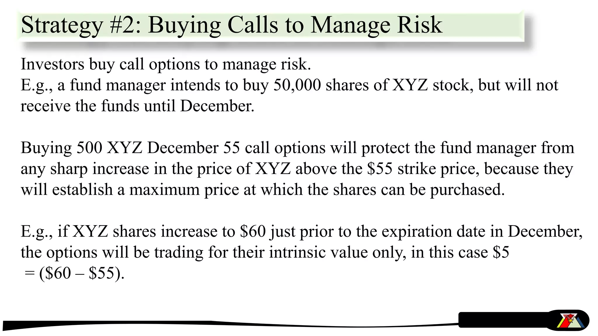 Strategy #2: Buying Calls to Manage Risk
Investors buy call options to manage risk.
E.g., a fund manager intends to buy 50,000 shares of XYZ stock, but will not
receive the funds until December.
Buying 500 XYZ December 55 call options will protect the fund manager from
any sharp increase in the price of XYZ above the $55 strike price, because they
will establish a maximum price at which the shares can be purchased.
E.g., if XYZ shares increase to $60 just prior to the expiration date in December,
the options will be trading for their intrinsic value only, in this case $5
= ($60 – $55).
 