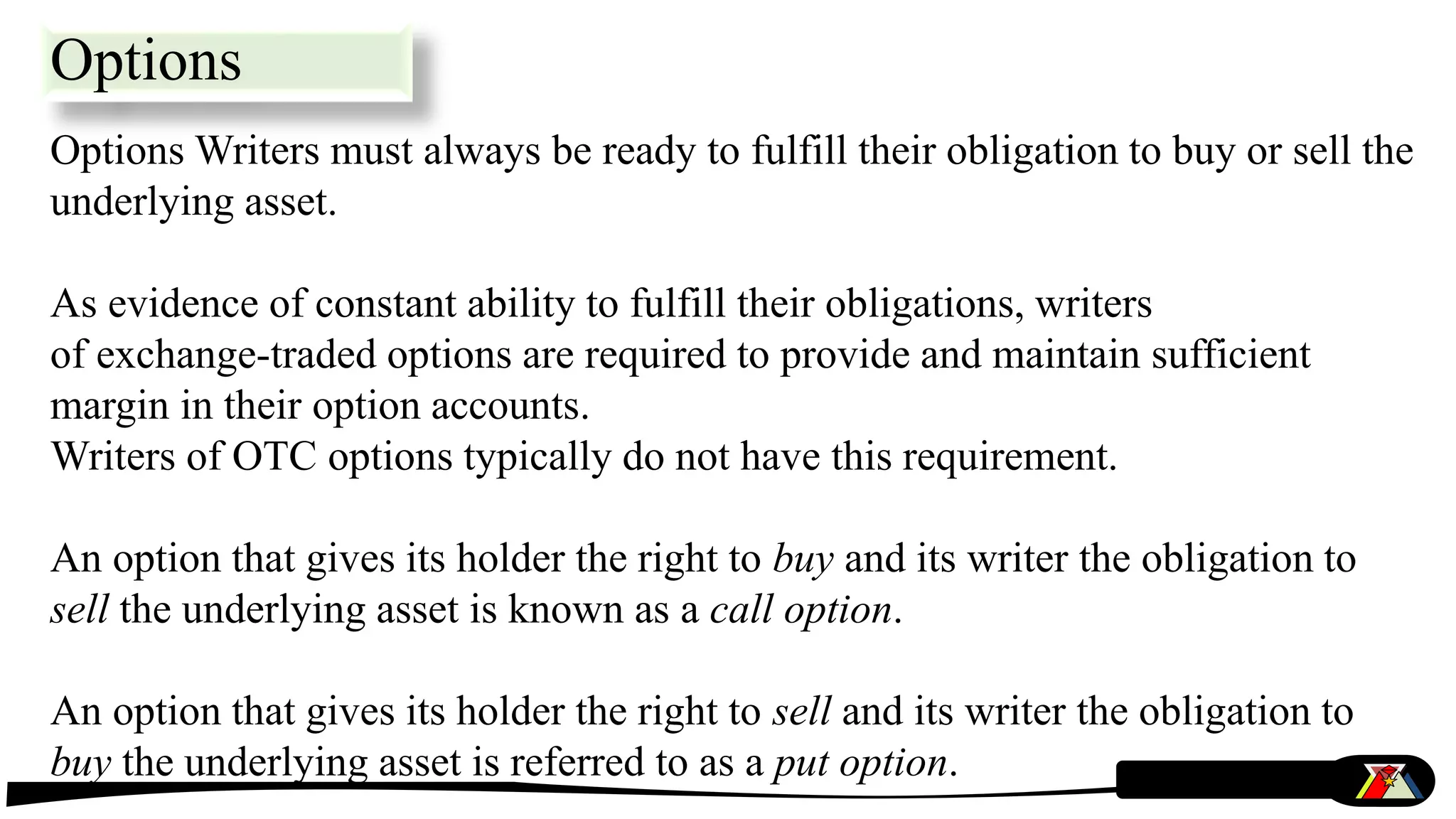 Options Writers must always be ready to fulfill their obligation to buy or sell the
underlying asset.
As evidence of constant ability to fulfill their obligations, writers
of exchange-traded options are required to provide and maintain sufficient
margin in their option accounts.
Writers of OTC options typically do not have this requirement.
An option that gives its holder the right to buy and its writer the obligation to
sell the underlying asset is known as a call option.
An option that gives its holder the right to sell and its writer the obligation to
buy the underlying asset is referred to as a put option.
Options
 