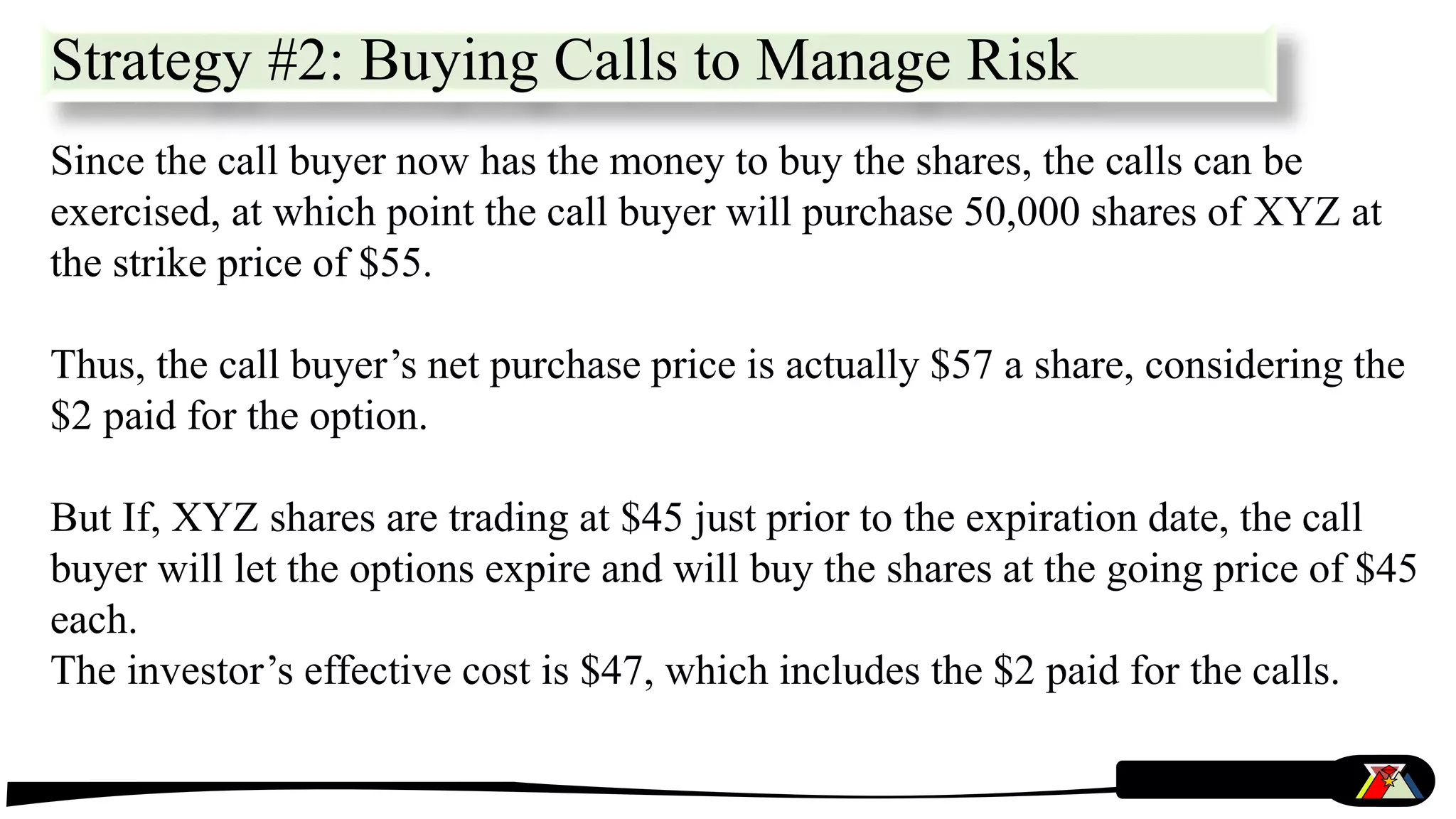 Since the call buyer now has the money to buy the shares, the calls can be
exercised, at which point the call buyer will purchase 50,000 shares of XYZ at
the strike price of $55.
Thus, the call buyer’s net purchase price is actually $57 a share, considering the
$2 paid for the option.
But If, XYZ shares are trading at $45 just prior to the expiration date, the call
buyer will let the options expire and will buy the shares at the going price of $45
each.
The investor’s effective cost is $47, which includes the $2 paid for the calls.
Strategy #2: Buying Calls to Manage Risk
 