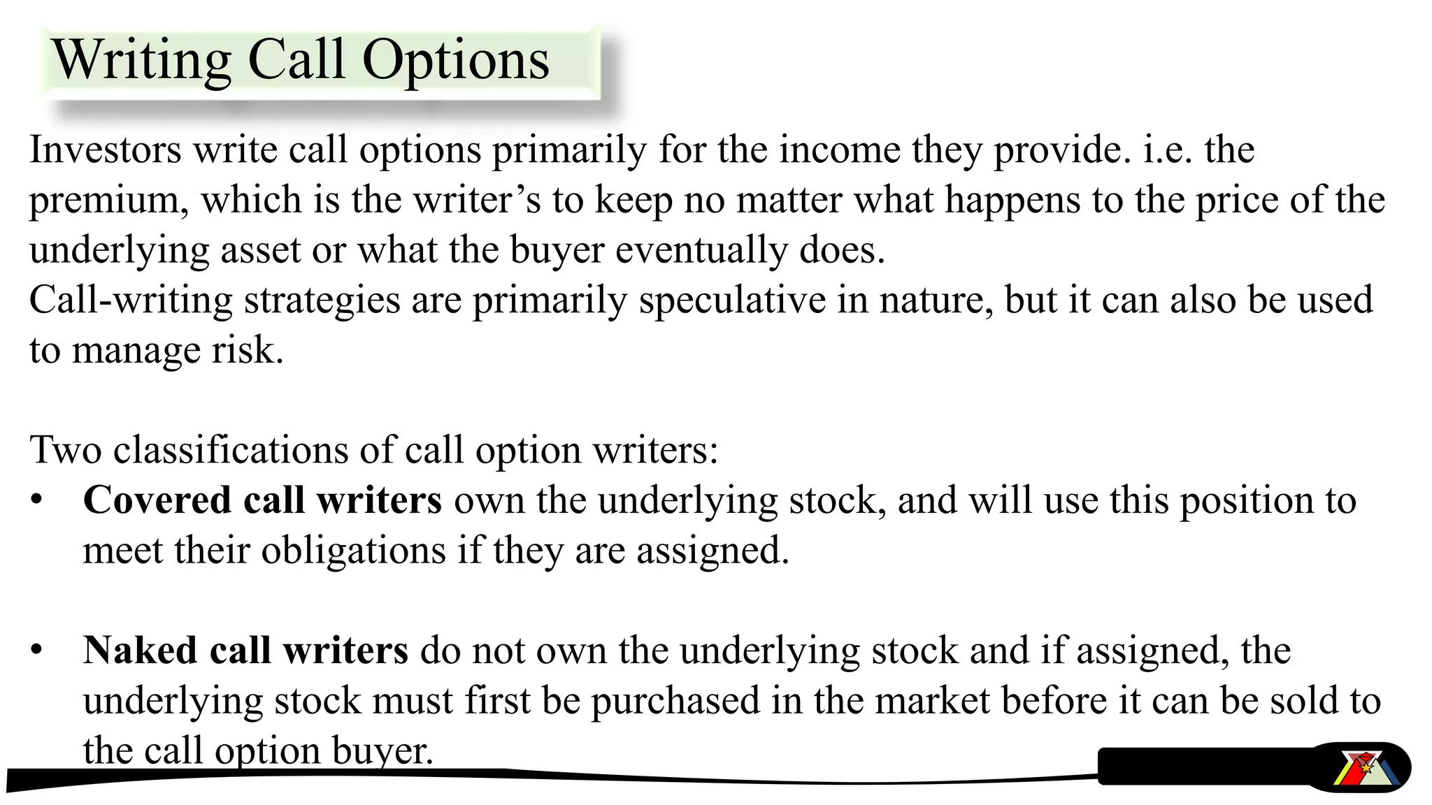 Writing Call Options
Investors write call options primarily for the income they provide. i.e. the
premium, which is the writer’s to keep no matter what happens to the price of the
underlying asset or what the buyer eventually does.
Call-writing strategies are primarily speculative in nature, but it can also be used
to manage risk.
Two classifications of call option writers:
• Covered call writers own the underlying stock, and will use this position to
meet their obligations if they are assigned.
• Naked call writers do not own the underlying stock and if assigned, the
underlying stock must first be purchased in the market before it can be sold to
the call option buyer.
 