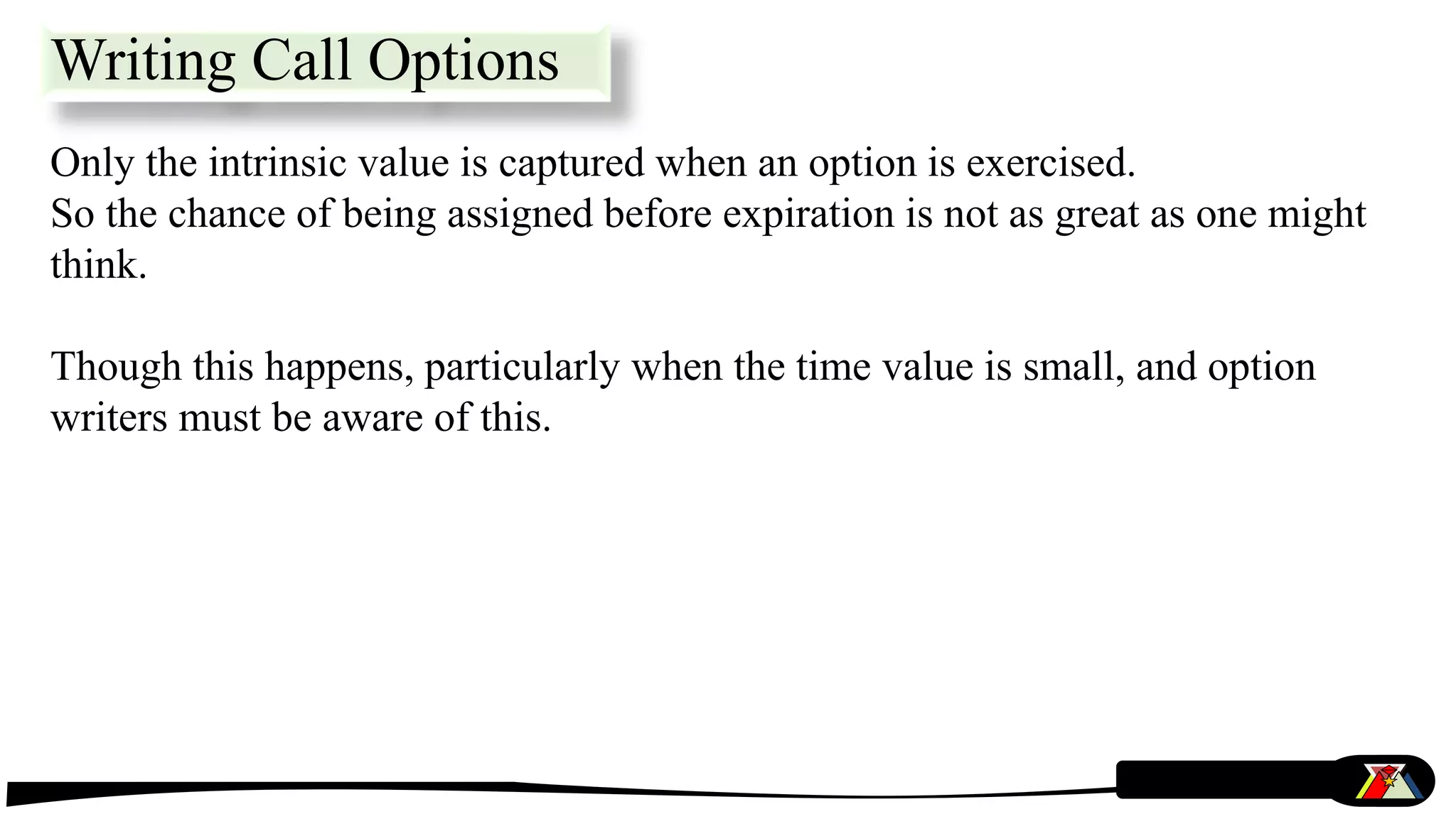 Only the intrinsic value is captured when an option is exercised.
So the chance of being assigned before expiration is not as great as one might
think.
Though this happens, particularly when the time value is small, and option
writers must be aware of this.
Writing Call Options
 