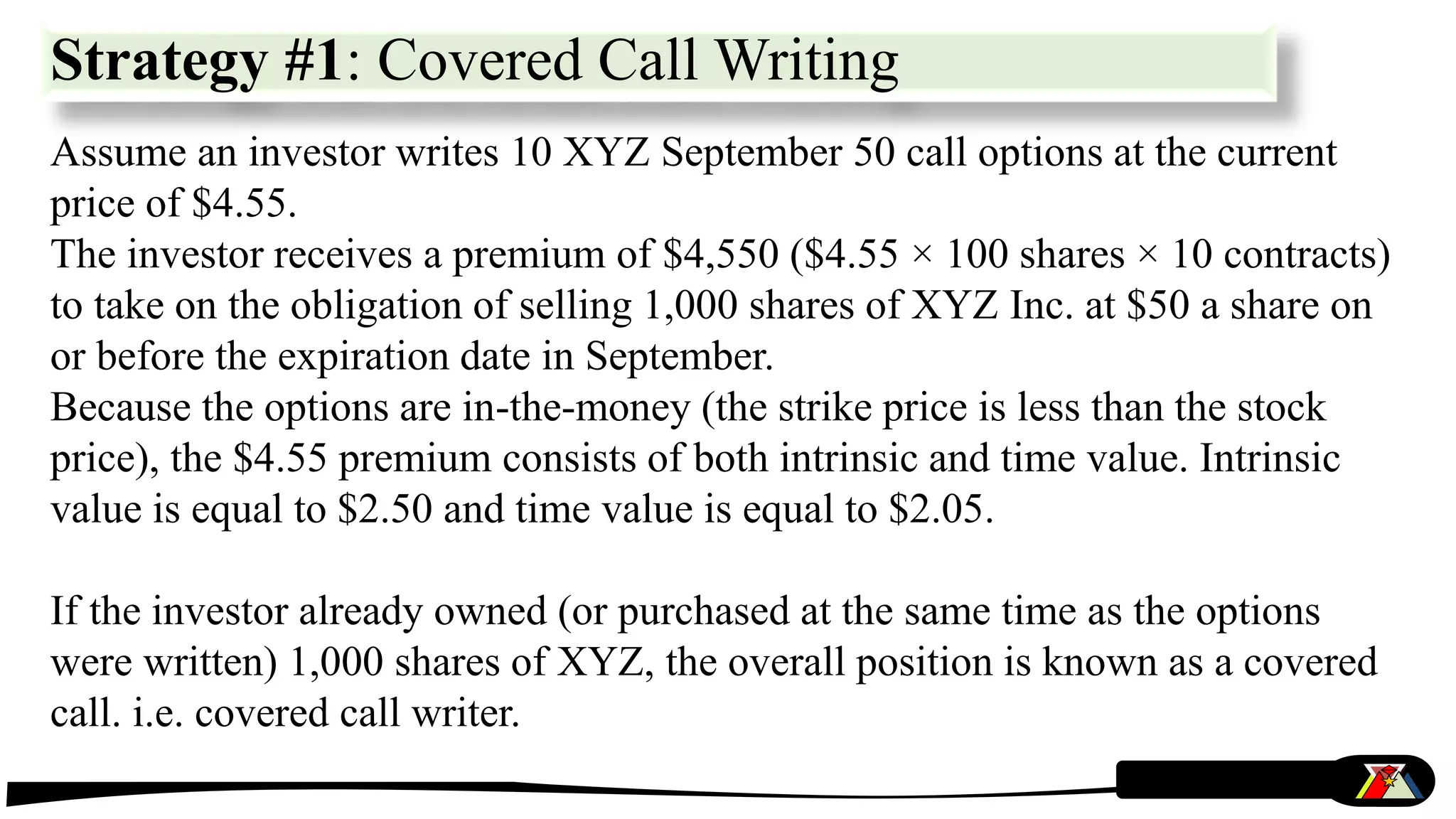 Strategy #1: Covered Call Writing
Assume an investor writes 10 XYZ September 50 call options at the current
price of $4.55.
The investor receives a premium of $4,550 ($4.55 × 100 shares × 10 contracts)
to take on the obligation of selling 1,000 shares of XYZ Inc. at $50 a share on
or before the expiration date in September.
Because the options are in-the-money (the strike price is less than the stock
price), the $4.55 premium consists of both intrinsic and time value. Intrinsic
value is equal to $2.50 and time value is equal to $2.05.
If the investor already owned (or purchased at the same time as the options
were written) 1,000 shares of XYZ, the overall position is known as a covered
call. i.e. covered call writer.
 