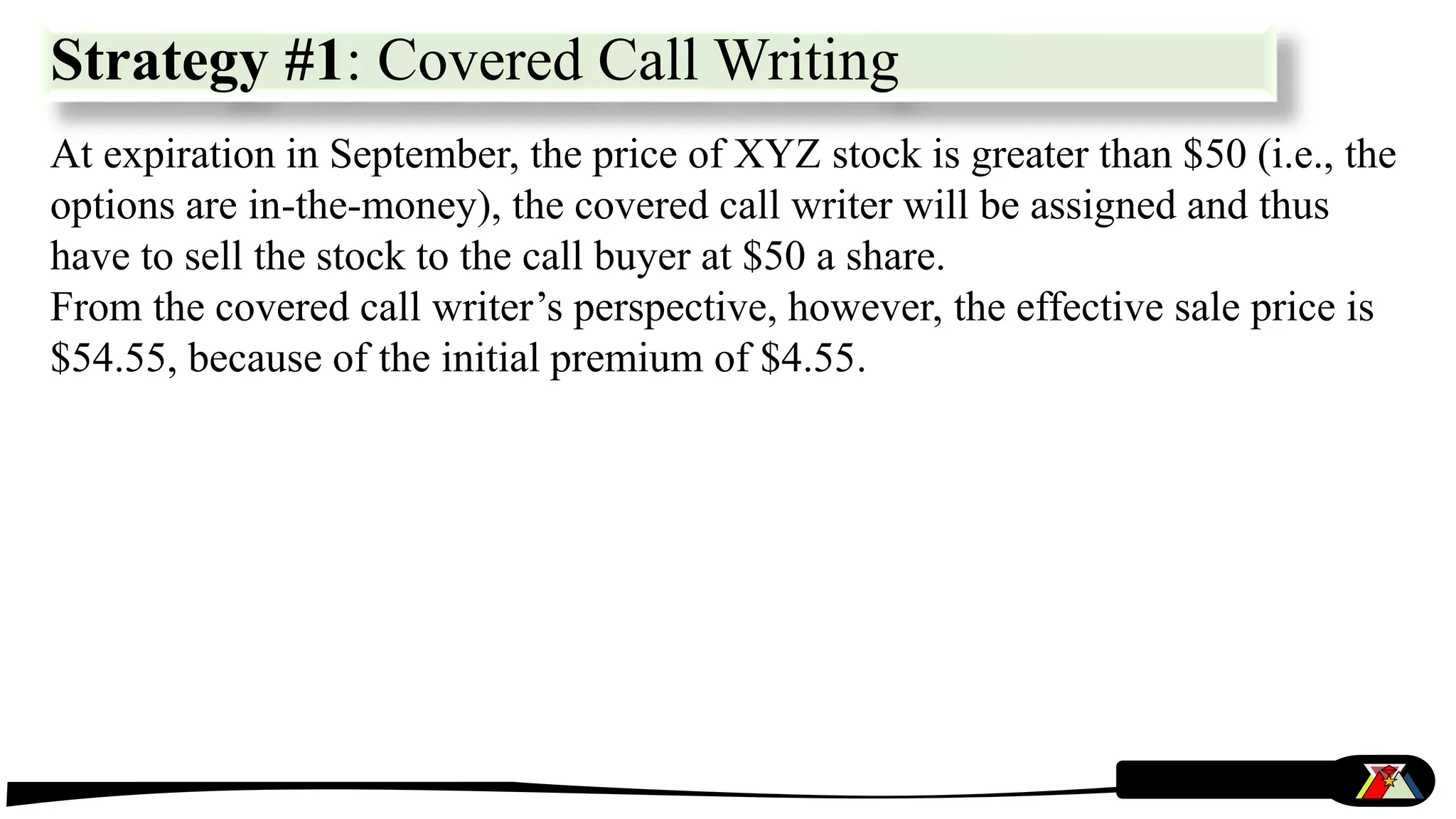 At expiration in September, the price of XYZ stock is greater than $50 (i.e., the
options are in-the-money), the covered call writer will be assigned and thus
have to sell the stock to the call buyer at $50 a share.
From the covered call writer’s perspective, however, the effective sale price is
$54.55, because of the initial premium of $4.55.
Strategy #1: Covered Call Writing
 