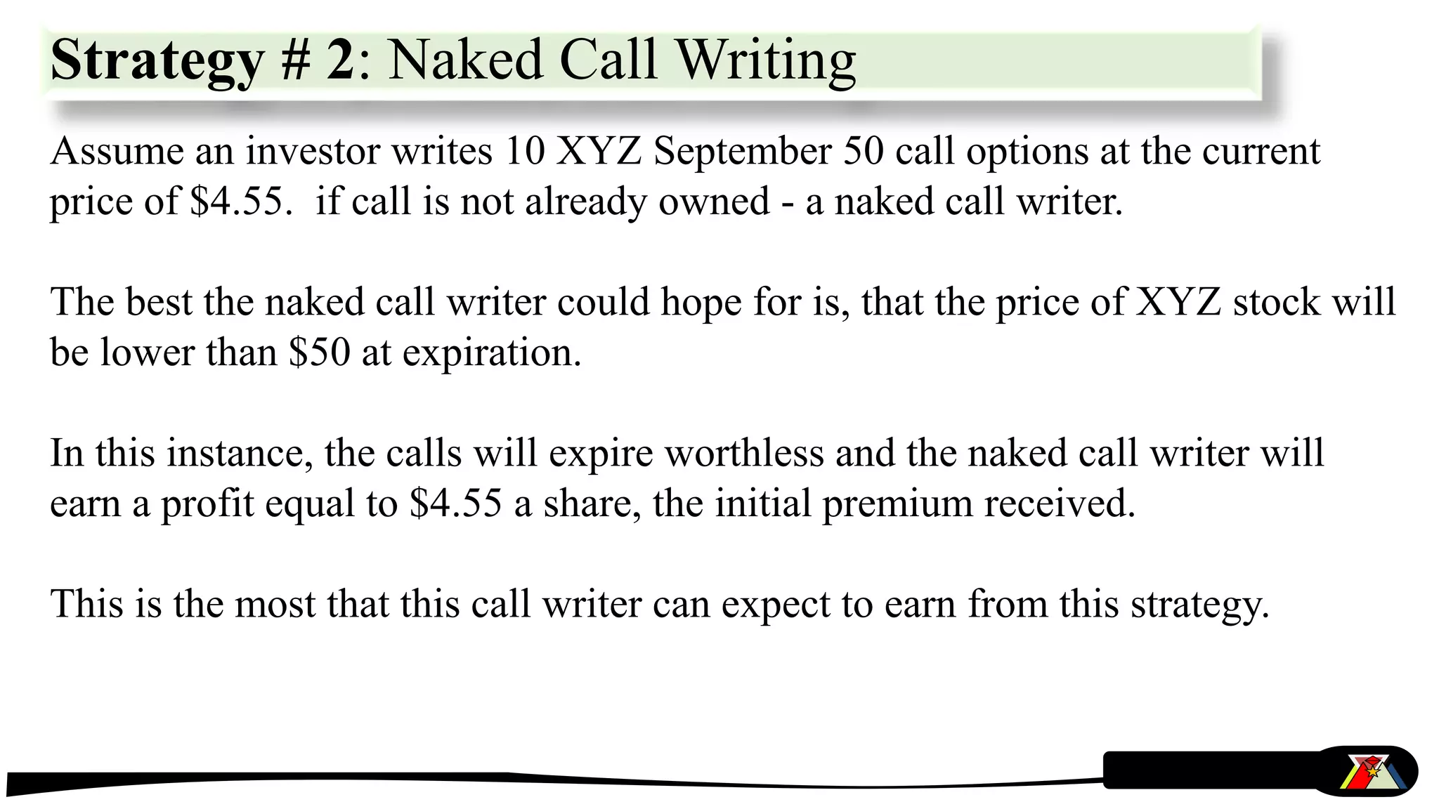 Strategy # 2: Naked Call Writing
Assume an investor writes 10 XYZ September 50 call options at the current
price of $4.55. if call is not already owned - a naked call writer.
The best the naked call writer could hope for is, that the price of XYZ stock will
be lower than $50 at expiration.
In this instance, the calls will expire worthless and the naked call writer will
earn a profit equal to $4.55 a share, the initial premium received.
This is the most that this call writer can expect to earn from this strategy.
 