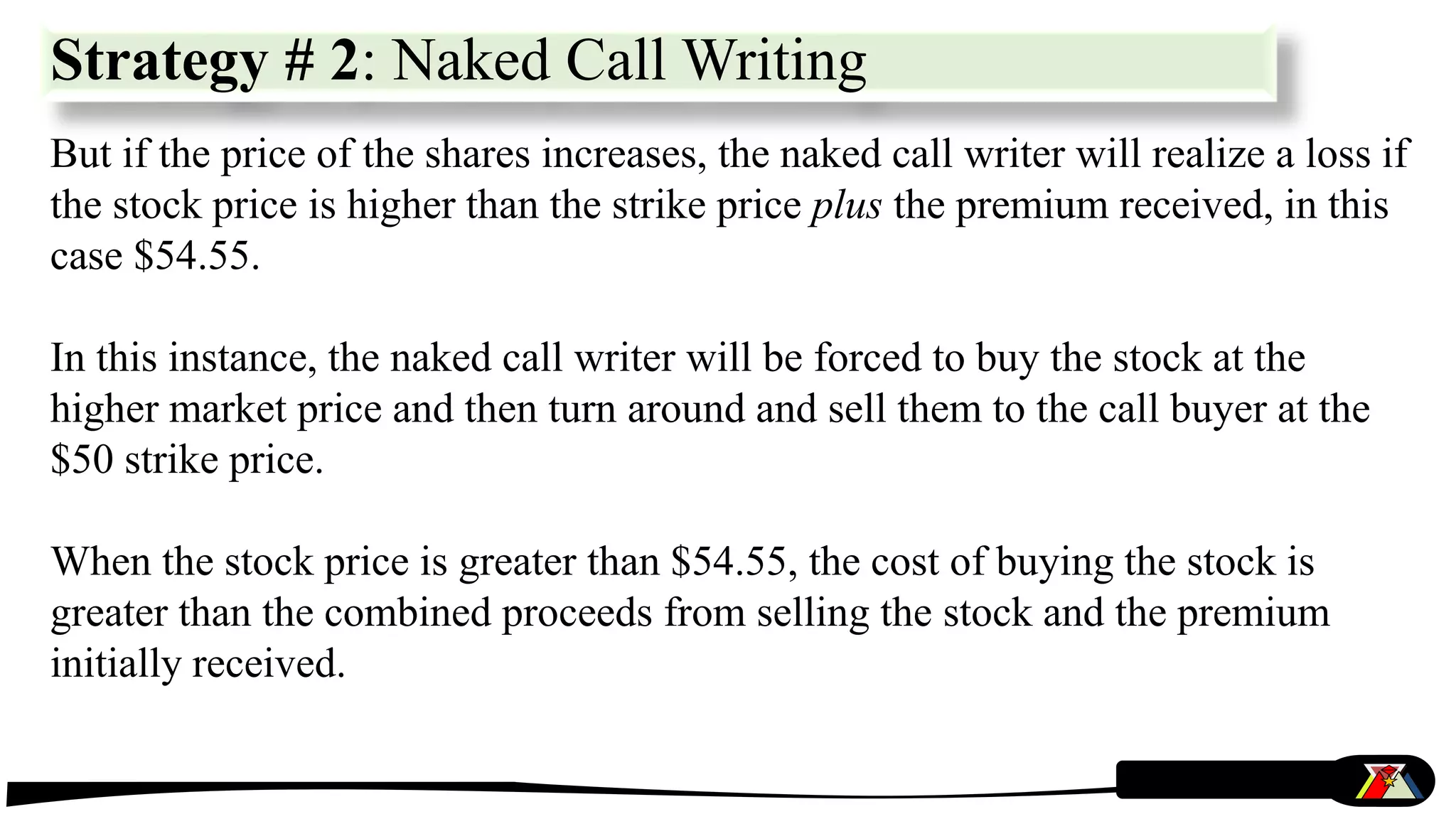 But if the price of the shares increases, the naked call writer will realize a loss if
the stock price is higher than the strike price plus the premium received, in this
case $54.55.
In this instance, the naked call writer will be forced to buy the stock at the
higher market price and then turn around and sell them to the call buyer at the
$50 strike price.
When the stock price is greater than $54.55, the cost of buying the stock is
greater than the combined proceeds from selling the stock and the premium
initially received.
Strategy # 2: Naked Call Writing
 