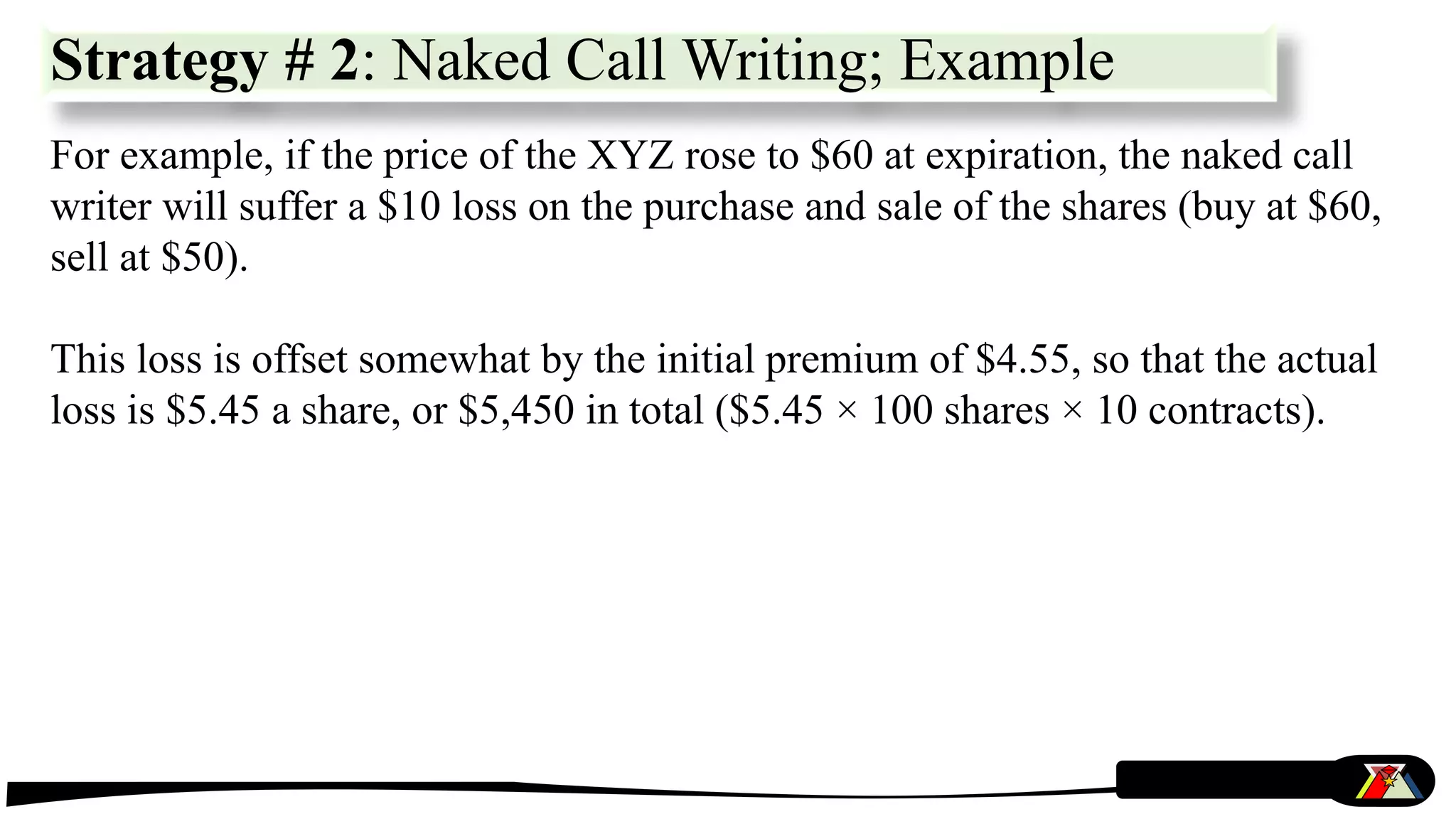 For example, if the price of the XYZ rose to $60 at expiration, the naked call
writer will suffer a $10 loss on the purchase and sale of the shares (buy at $60,
sell at $50).
This loss is offset somewhat by the initial premium of $4.55, so that the actual
loss is $5.45 a share, or $5,450 in total ($5.45 × 100 shares × 10 contracts).
Strategy # 2: Naked Call Writing; Example
 