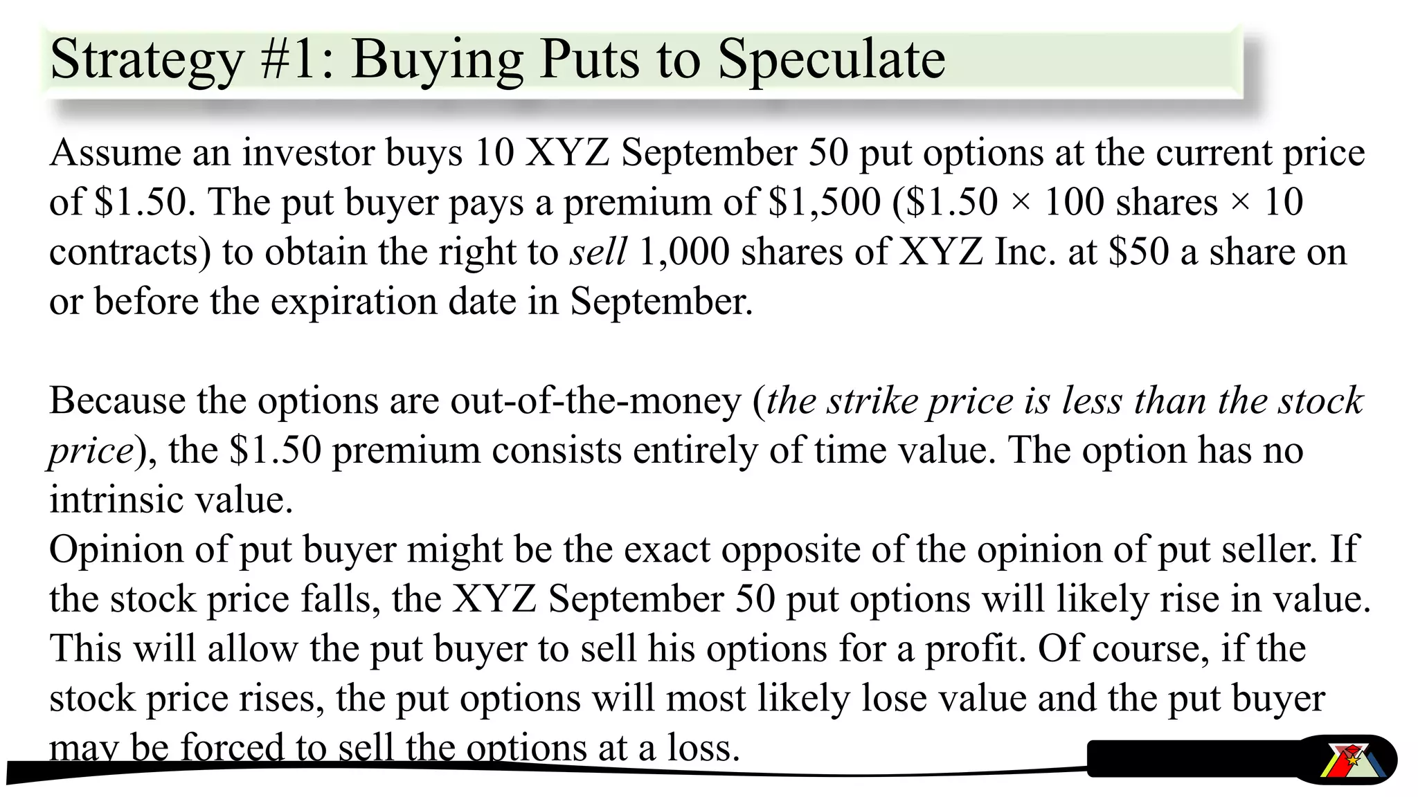 Strategy #1: Buying Puts to Speculate
Assume an investor buys 10 XYZ September 50 put options at the current price
of $1.50. The put buyer pays a premium of $1,500 ($1.50 × 100 shares × 10
contracts) to obtain the right to sell 1,000 shares of XYZ Inc. at $50 a share on
or before the expiration date in September.
Because the options are out-of-the-money (the strike price is less than the stock
price), the $1.50 premium consists entirely of time value. The option has no
intrinsic value.
Opinion of put buyer might be the exact opposite of the opinion of put seller. If
the stock price falls, the XYZ September 50 put options will likely rise in value.
This will allow the put buyer to sell his options for a profit. Of course, if the
stock price rises, the put options will most likely lose value and the put buyer
may be forced to sell the options at a loss.
 