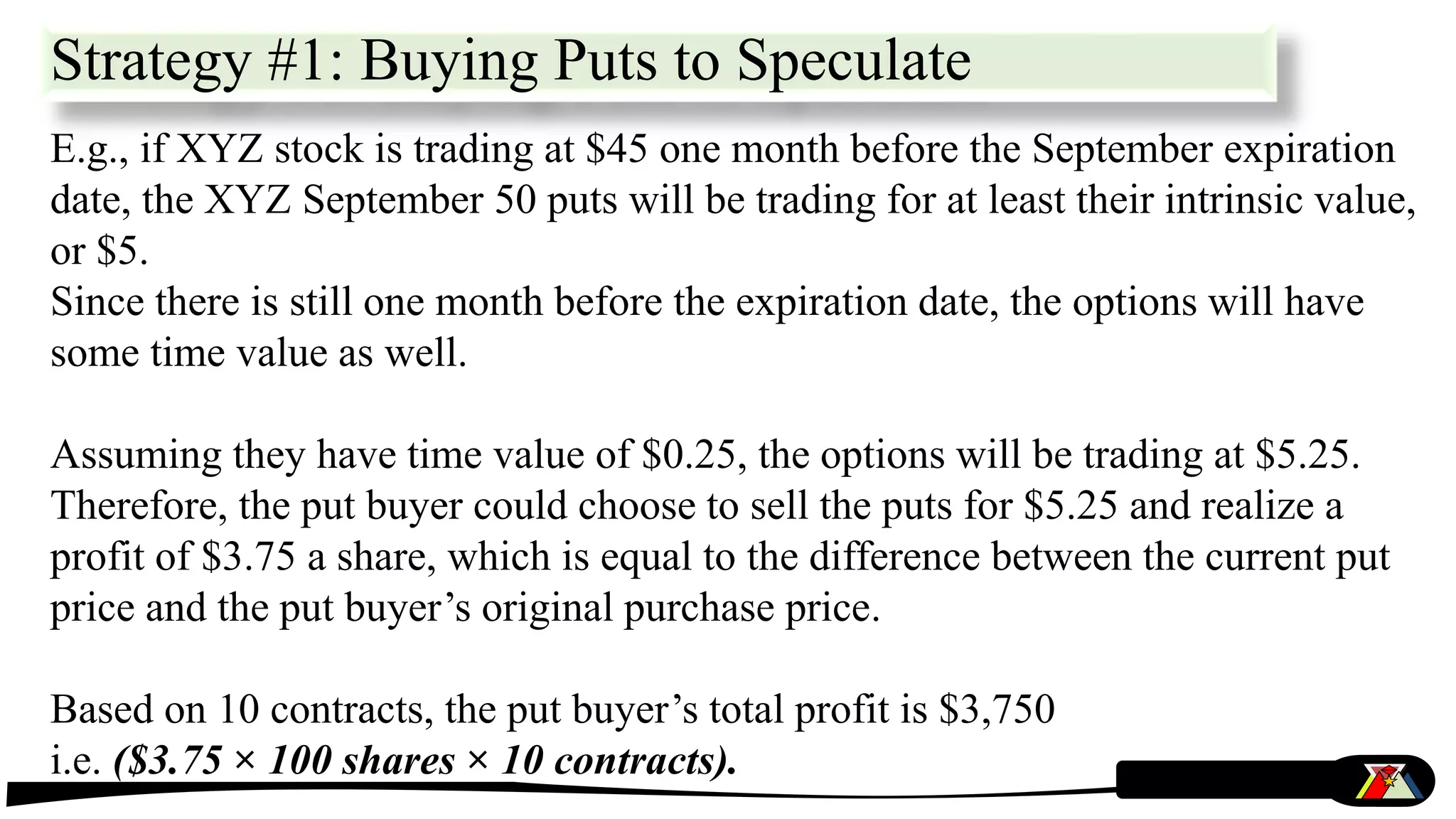 E.g., if XYZ stock is trading at $45 one month before the September expiration
date, the XYZ September 50 puts will be trading for at least their intrinsic value,
or $5.
Since there is still one month before the expiration date, the options will have
some time value as well.
Assuming they have time value of $0.25, the options will be trading at $5.25.
Therefore, the put buyer could choose to sell the puts for $5.25 and realize a
profit of $3.75 a share, which is equal to the difference between the current put
price and the put buyer’s original purchase price.
Based on 10 contracts, the put buyer’s total profit is $3,750
i.e. ($3.75 × 100 shares × 10 contracts).
Strategy #1: Buying Puts to Speculate
 