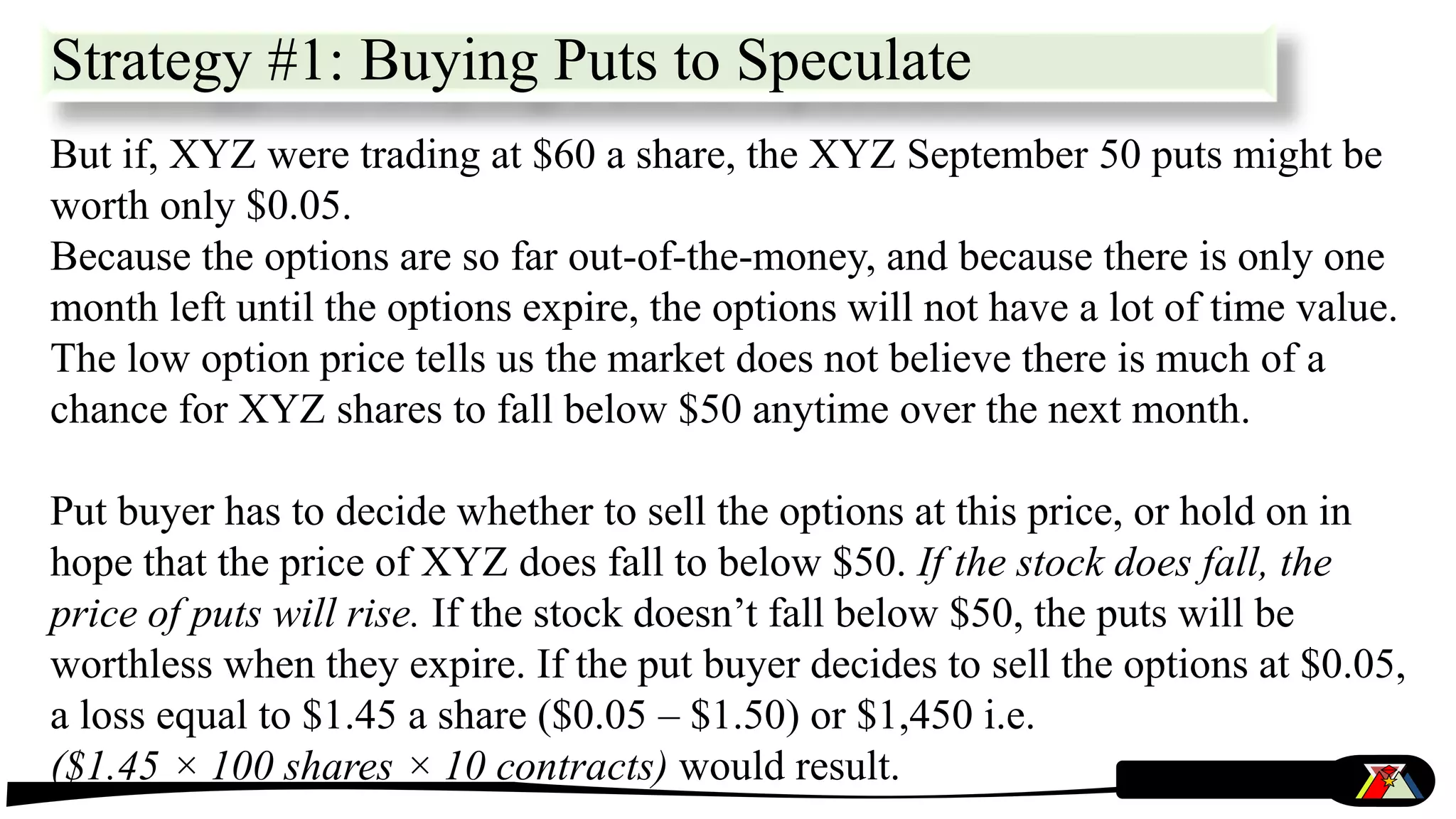But if, XYZ were trading at $60 a share, the XYZ September 50 puts might be
worth only $0.05.
Because the options are so far out-of-the-money, and because there is only one
month left until the options expire, the options will not have a lot of time value.
The low option price tells us the market does not believe there is much of a
chance for XYZ shares to fall below $50 anytime over the next month.
Put buyer has to decide whether to sell the options at this price, or hold on in
hope that the price of XYZ does fall to below $50. If the stock does fall, the
price of puts will rise. If the stock doesn’t fall below $50, the puts will be
worthless when they expire. If the put buyer decides to sell the options at $0.05,
a loss equal to $1.45 a share ($0.05 – $1.50) or $1,450 i.e.
($1.45 × 100 shares × 10 contracts) would result.
Strategy #1: Buying Puts to Speculate
 