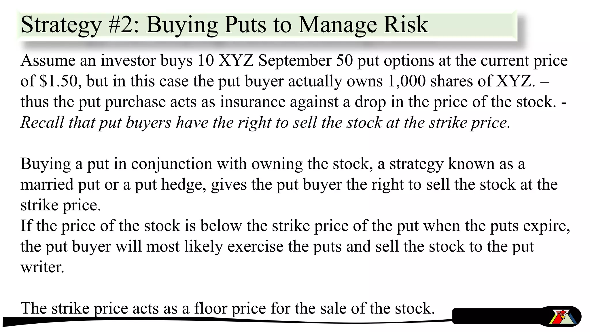 Strategy #2: Buying Puts to Manage Risk
Assume an investor buys 10 XYZ September 50 put options at the current price
of $1.50, but in this case the put buyer actually owns 1,000 shares of XYZ. –
thus the put purchase acts as insurance against a drop in the price of the stock. -
Recall that put buyers have the right to sell the stock at the strike price.
Buying a put in conjunction with owning the stock, a strategy known as a
married put or a put hedge, gives the put buyer the right to sell the stock at the
strike price.
If the price of the stock is below the strike price of the put when the puts expire,
the put buyer will most likely exercise the puts and sell the stock to the put
writer.
The strike price acts as a floor price for the sale of the stock.
 