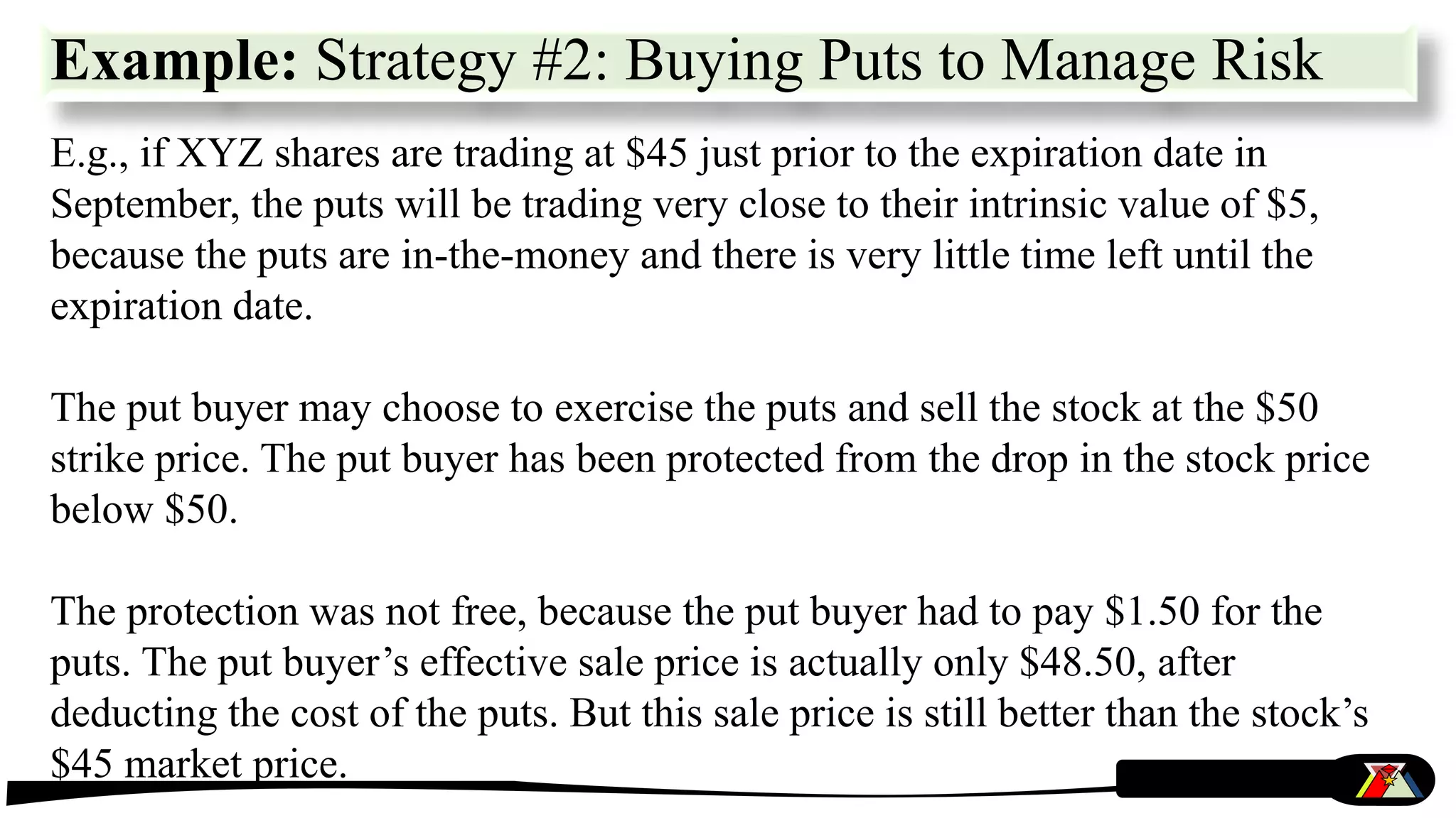 E.g., if XYZ shares are trading at $45 just prior to the expiration date in
September, the puts will be trading very close to their intrinsic value of $5,
because the puts are in-the-money and there is very little time left until the
expiration date.
The put buyer may choose to exercise the puts and sell the stock at the $50
strike price. The put buyer has been protected from the drop in the stock price
below $50.
The protection was not free, because the put buyer had to pay $1.50 for the
puts. The put buyer’s effective sale price is actually only $48.50, after
deducting the cost of the puts. But this sale price is still better than the stock’s
$45 market price.
Example: Strategy #2: Buying Puts to Manage Risk
 
