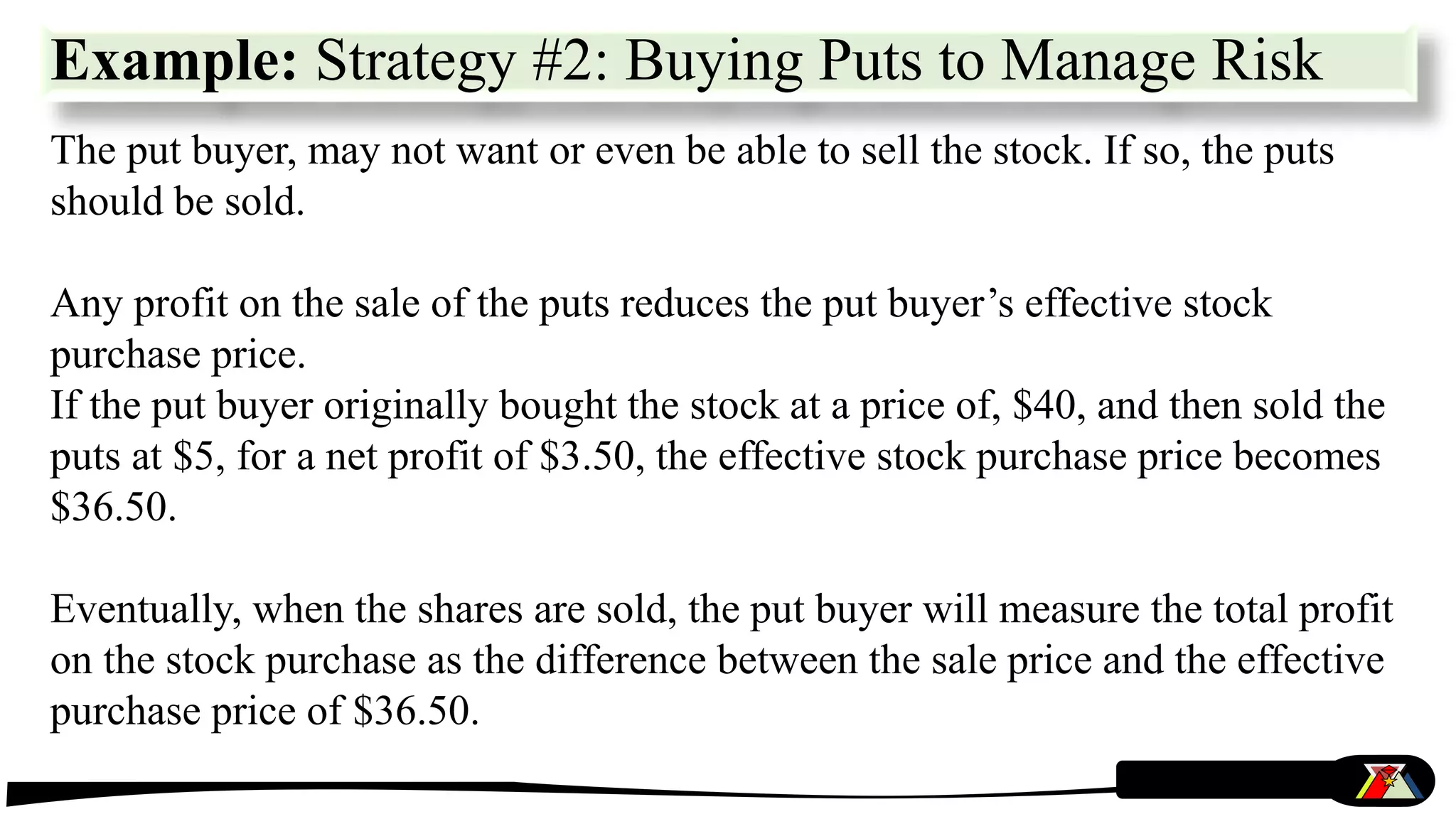 The put buyer, may not want or even be able to sell the stock. If so, the puts
should be sold.
Any profit on the sale of the puts reduces the put buyer’s effective stock
purchase price.
If the put buyer originally bought the stock at a price of, $40, and then sold the
puts at $5, for a net profit of $3.50, the effective stock purchase price becomes
$36.50.
Eventually, when the shares are sold, the put buyer will measure the total profit
on the stock purchase as the difference between the sale price and the effective
purchase price of $36.50.
Example: Strategy #2: Buying Puts to Manage Risk
 