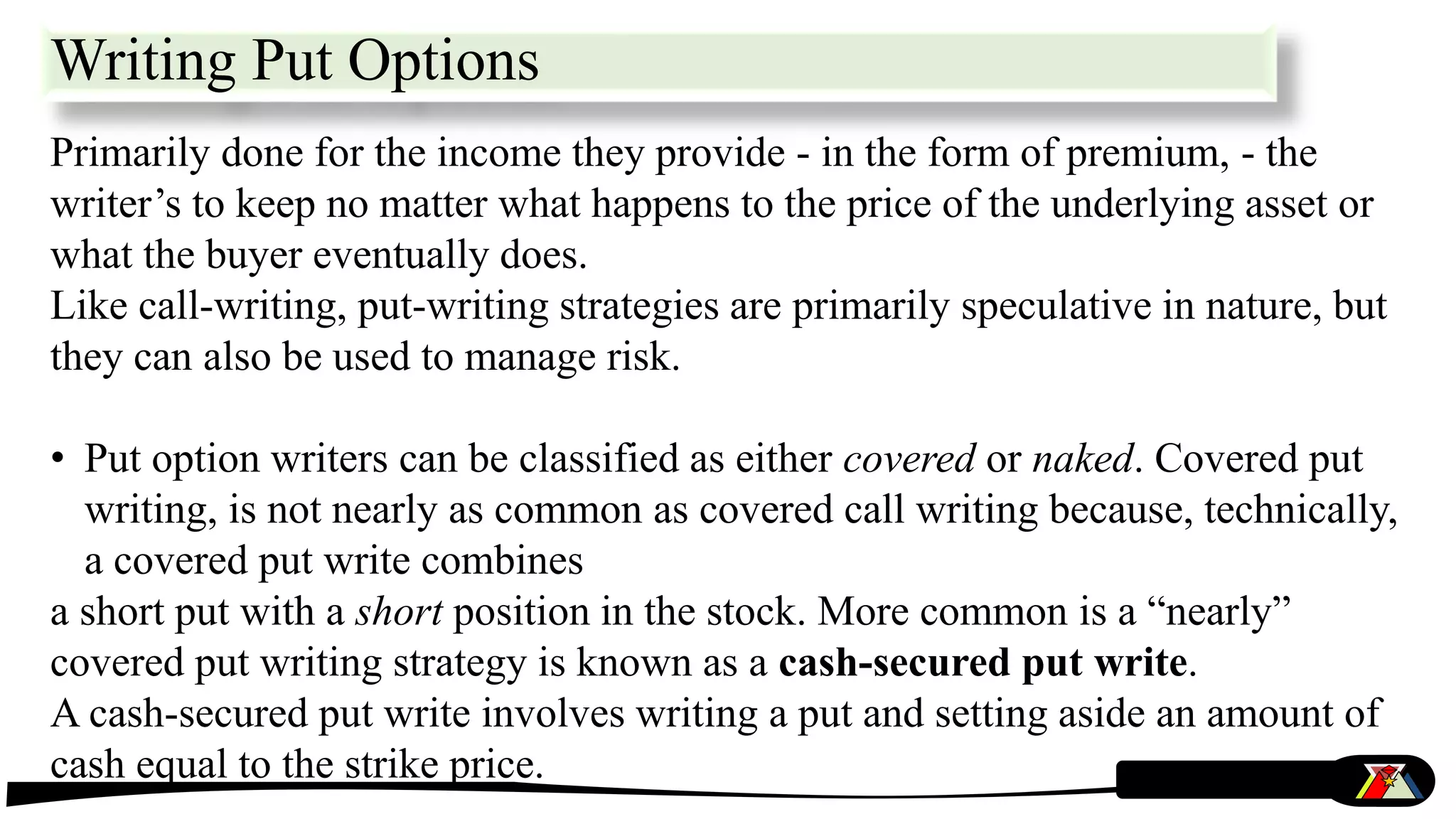 Writing Put Options
Primarily done for the income they provide - in the form of premium, - the
writer’s to keep no matter what happens to the price of the underlying asset or
what the buyer eventually does.
Like call-writing, put-writing strategies are primarily speculative in nature, but
they can also be used to manage risk.
• Put option writers can be classified as either covered or naked. Covered put
writing, is not nearly as common as covered call writing because, technically,
a covered put write combines
a short put with a short position in the stock. More common is a “nearly”
covered put writing strategy is known as a cash-secured put write.
A cash-secured put write involves writing a put and setting aside an amount of
cash equal to the strike price.
 
