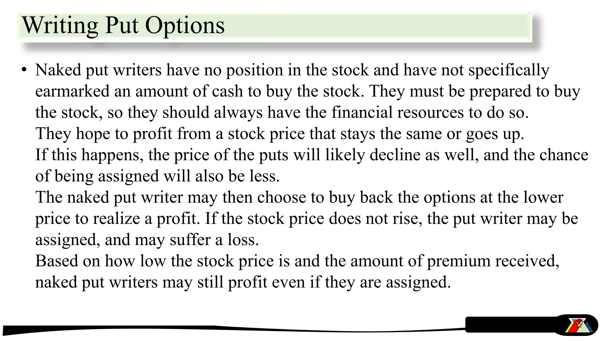 • Naked put writers have no position in the stock and have not specifically
earmarked an amount of cash to buy the stock. They must be prepared to buy
the stock, so they should always have the financial resources to do so.
They hope to profit from a stock price that stays the same or goes up.
If this happens, the price of the puts will likely decline as well, and the chance
of being assigned will also be less.
The naked put writer may then choose to buy back the options at the lower
price to realize a profit. If the stock price does not rise, the put writer may be
assigned, and may suffer a loss.
Based on how low the stock price is and the amount of premium received,
naked put writers may still profit even if they are assigned.
Writing Put Options
 