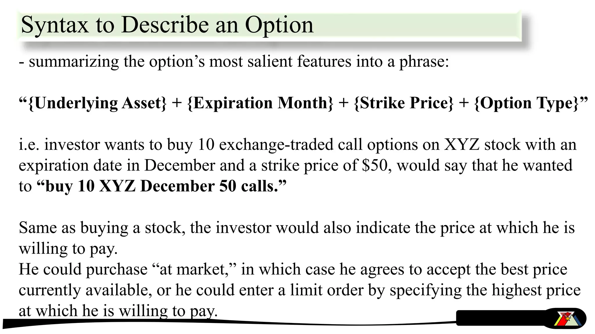 Syntax to Describe an Option
- summarizing the option’s most salient features into a phrase:
“{Underlying Asset} + {Expiration Month} + {Strike Price} + {Option Type}”
i.e. investor wants to buy 10 exchange-traded call options on XYZ stock with an
expiration date in December and a strike price of $50, would say that he wanted
to “buy 10 XYZ December 50 calls.”
Same as buying a stock, the investor would also indicate the price at which he is
willing to pay.
He could purchase “at market,” in which case he agrees to accept the best price
currently available, or he could enter a limit order by specifying the highest price
at which he is willing to pay.
 