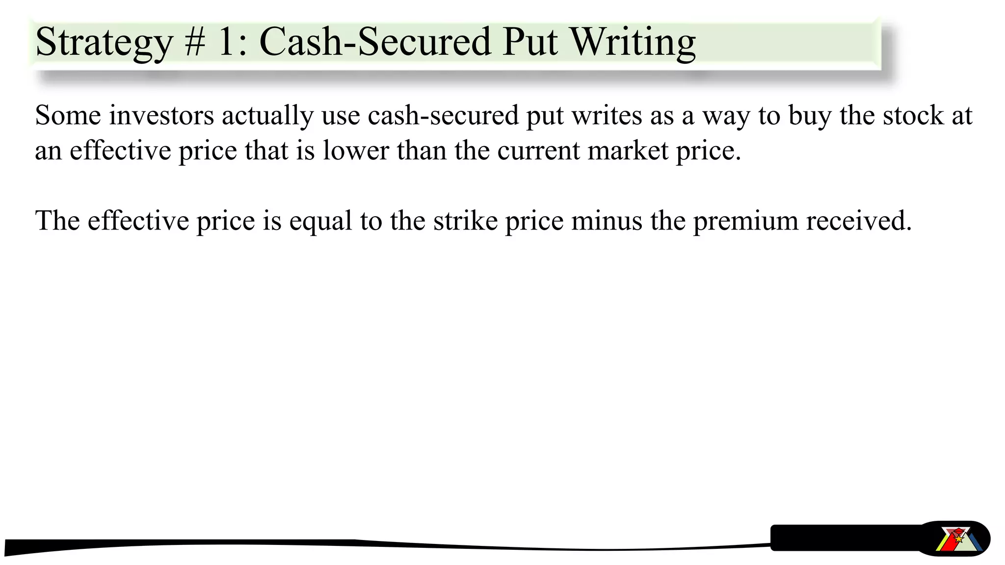 Some investors actually use cash-secured put writes as a way to buy the stock at
an effective price that is lower than the current market price.
The effective price is equal to the strike price minus the premium received.
Strategy # 1: Cash-Secured Put Writing
 