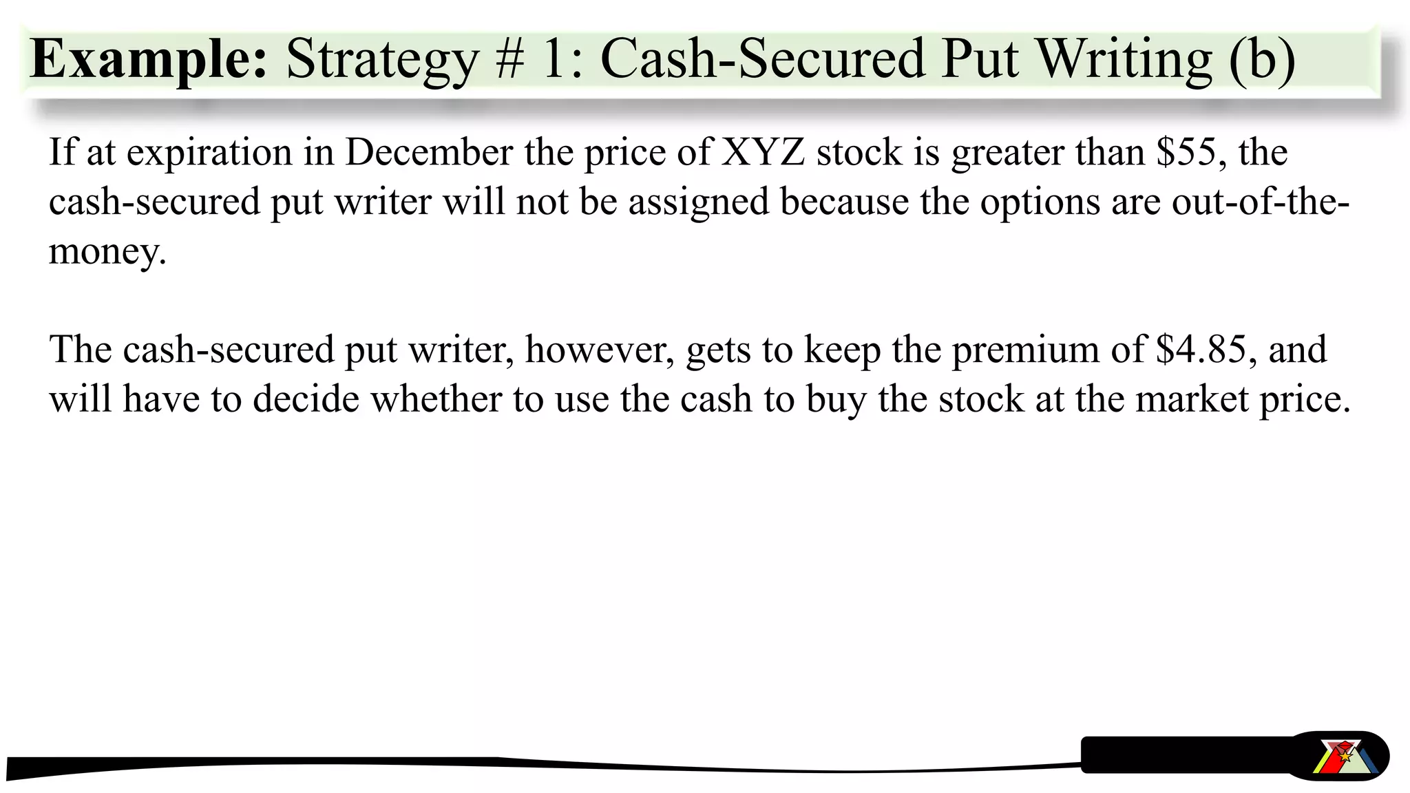 If at expiration in December the price of XYZ stock is greater than $55, the
cash-secured put writer will not be assigned because the options are out-of-the-
money.
The cash-secured put writer, however, gets to keep the premium of $4.85, and
will have to decide whether to use the cash to buy the stock at the market price.
Example: Strategy # 1: Cash-Secured Put Writing (b)
 