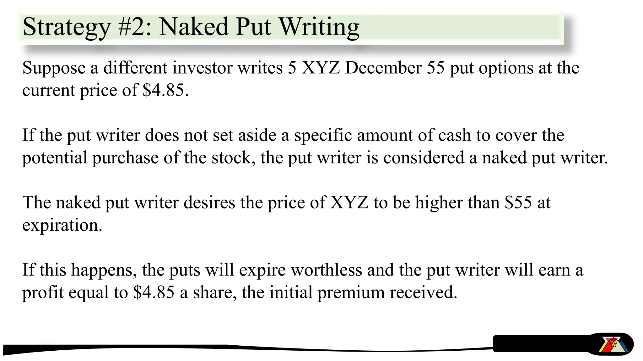 Strategy #2: Naked Put Writing
Suppose a different investor writes 5 XYZ December 55 put options at the
current price of $4.85.
If the put writer does not set aside a specific amount of cash to cover the
potential purchase of the stock, the put writer is considered a naked put writer.
The naked put writer desires the price of XYZ to be higher than $55 at
expiration.
If this happens, the puts will expire worthless and the put writer will earn a
profit equal to $4.85 a share, the initial premium received.
 