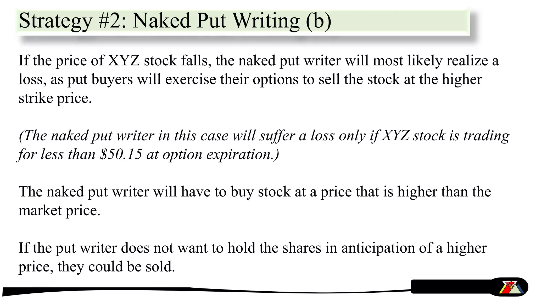 Strategy #2: Naked Put Writing (b)
If the price of XYZ stock falls, the naked put writer will most likely realize a
loss, as put buyers will exercise their options to sell the stock at the higher
strike price.
(The naked put writer in this case will suffer a loss only if XYZ stock is trading
for less than $50.15 at option expiration.)
The naked put writer will have to buy stock at a price that is higher than the
market price.
If the put writer does not want to hold the shares in anticipation of a higher
price, they could be sold.
 