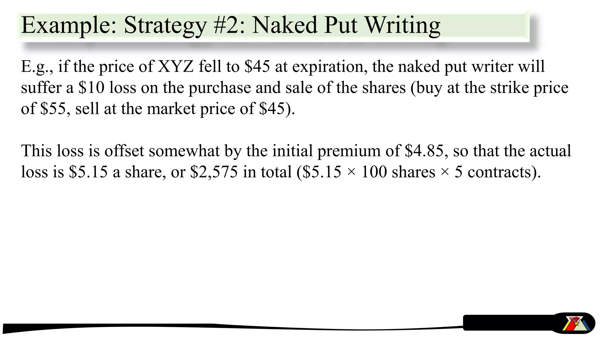 Example: Strategy #2: Naked Put Writing
E.g., if the price of XYZ fell to $45 at expiration, the naked put writer will
suffer a $10 loss on the purchase and sale of the shares (buy at the strike price
of $55, sell at the market price of $45).
This loss is offset somewhat by the initial premium of $4.85, so that the actual
loss is $5.15 a share, or $2,575 in total ($5.15 × 100 shares × 5 contracts).
 