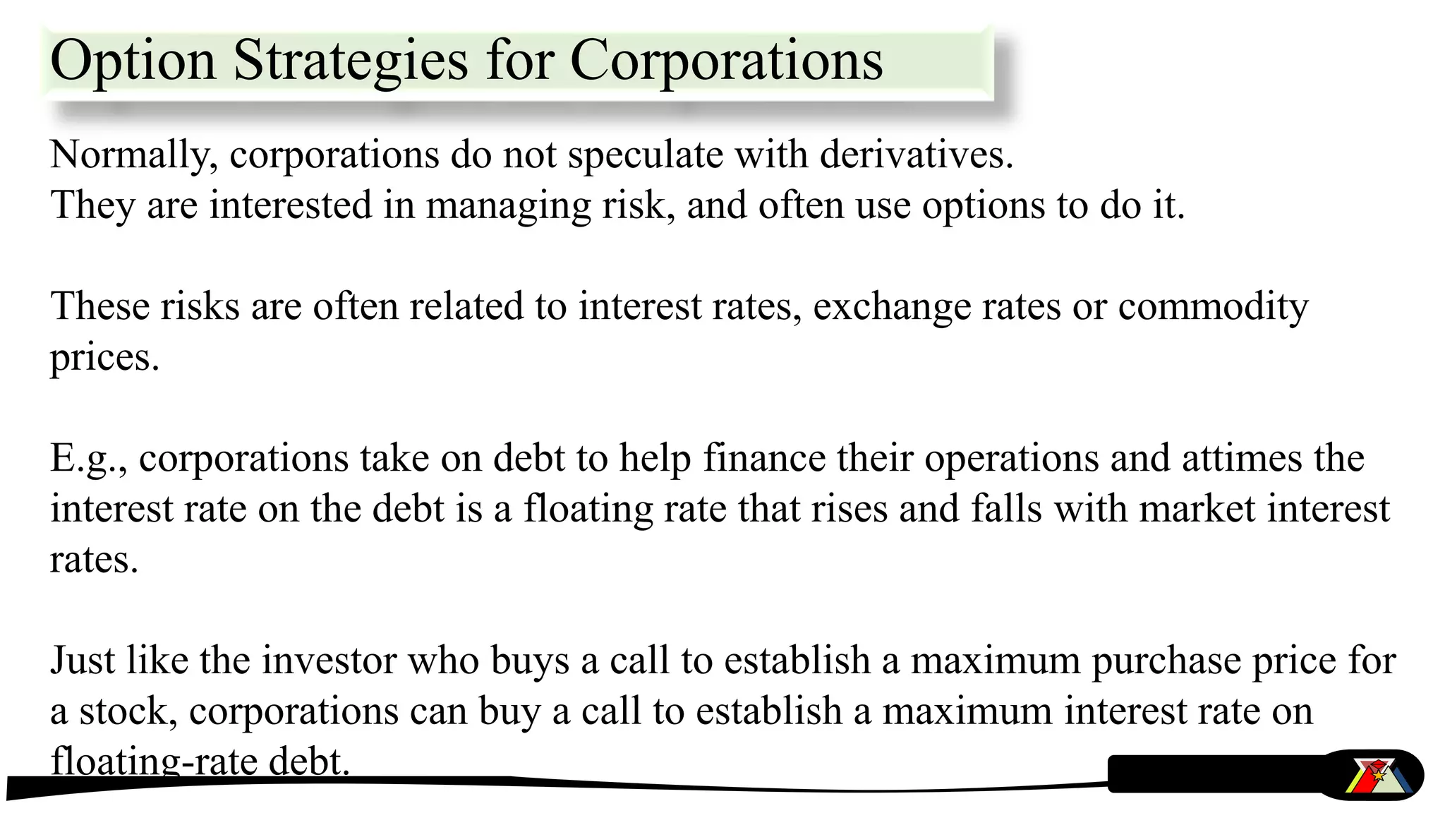 Option Strategies for Corporations
Normally, corporations do not speculate with derivatives.
They are interested in managing risk, and often use options to do it.
These risks are often related to interest rates, exchange rates or commodity
prices.
E.g., corporations take on debt to help finance their operations and attimes the
interest rate on the debt is a floating rate that rises and falls with market interest
rates.
Just like the investor who buys a call to establish a maximum purchase price for
a stock, corporations can buy a call to establish a maximum interest rate on
floating-rate debt.
 