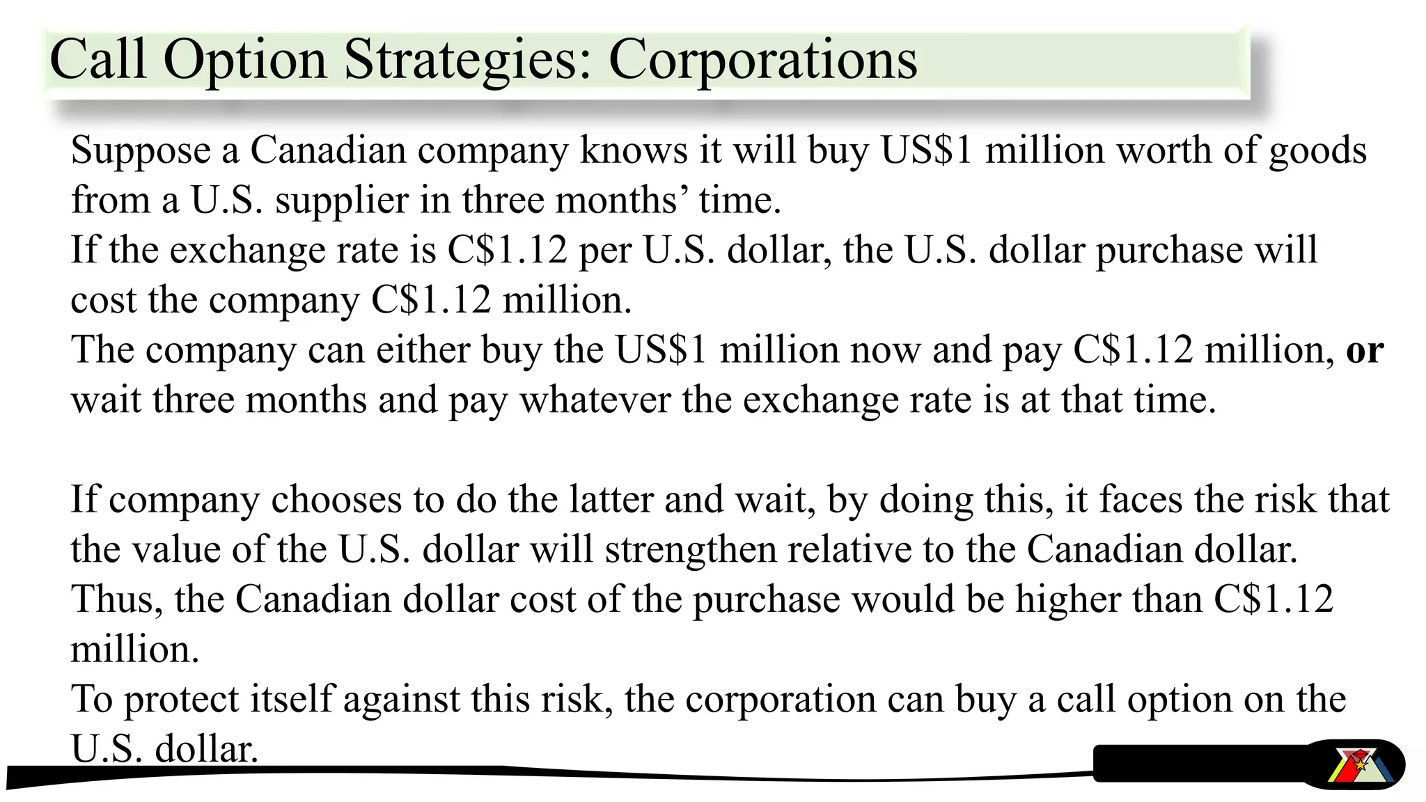 Call Option Strategies: Corporations
Suppose a Canadian company knows it will buy US$1 million worth of goods
from a U.S. supplier in three months’ time.
If the exchange rate is C$1.12 per U.S. dollar, the U.S. dollar purchase will
cost the company C$1.12 million.
The company can either buy the US$1 million now and pay C$1.12 million, or
wait three months and pay whatever the exchange rate is at that time.
If company chooses to do the latter and wait, by doing this, it faces the risk that
the value of the U.S. dollar will strengthen relative to the Canadian dollar.
Thus, the Canadian dollar cost of the purchase would be higher than C$1.12
million.
To protect itself against this risk, the corporation can buy a call option on the
U.S. dollar.
 