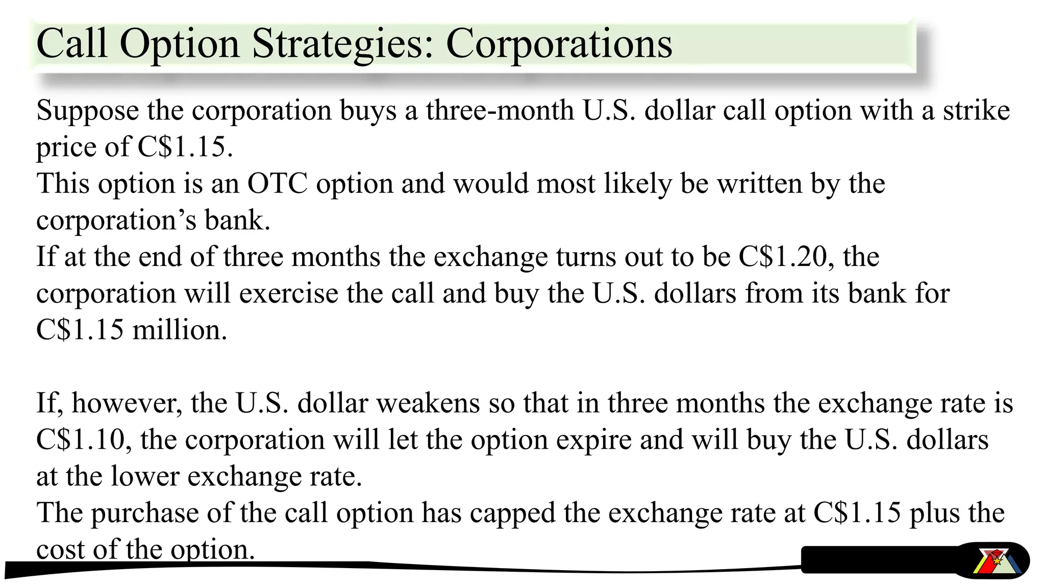 Suppose the corporation buys a three-month U.S. dollar call option with a strike
price of C$1.15.
This option is an OTC option and would most likely be written by the
corporation’s bank.
If at the end of three months the exchange turns out to be C$1.20, the
corporation will exercise the call and buy the U.S. dollars from its bank for
C$1.15 million.
If, however, the U.S. dollar weakens so that in three months the exchange rate is
C$1.10, the corporation will let the option expire and will buy the U.S. dollars
at the lower exchange rate.
The purchase of the call option has capped the exchange rate at C$1.15 plus the
cost of the option.
Call Option Strategies: Corporations
 