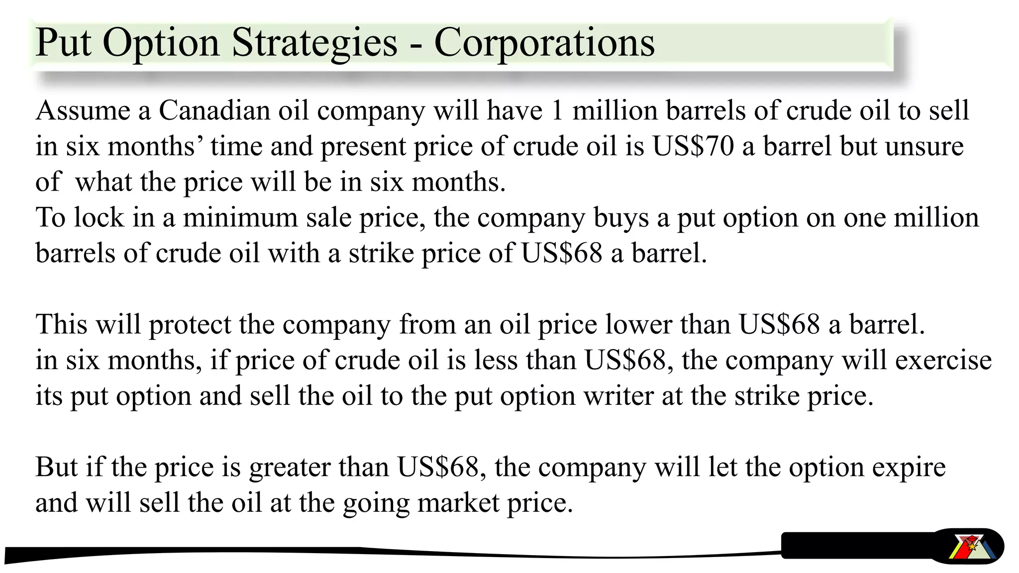 Put Option Strategies - Corporations
Assume a Canadian oil company will have 1 million barrels of crude oil to sell
in six months’ time and present price of crude oil is US$70 a barrel but unsure
of what the price will be in six months.
To lock in a minimum sale price, the company buys a put option on one million
barrels of crude oil with a strike price of US$68 a barrel.
This will protect the company from an oil price lower than US$68 a barrel.
in six months, if price of crude oil is less than US$68, the company will exercise
its put option and sell the oil to the put option writer at the strike price.
But if the price is greater than US$68, the company will let the option expire
and will sell the oil at the going market price.
 